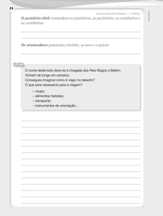 ©
AREAL
EDITORES
FICHA DE AVALIAÇÃO INTERMÉDIA 1 – 2.º PERÍODO
	
O pasteleiro-chefe comandava os pasteleiros, as pasteleiras, os cozinheiros e
as cozinheiras.
	
	
	 Os misturadores juntavam a farinha, os ovos e o açúcar.
	
	
	
	
	
	
	
	
	
	
	
	
	
	
	
	
O nome deste bolo deve-se à chegada dos Reis Magos a Belém.
Vinham de longe em camelos.
Consegues imaginar como é viajar no deserto?
O que sera necessário para a viagem?
	 – roupa;
	 – alimentos/ bebidas;
	 – transporte;
	 – instrumentos de orientação…
Escrita
24
LP3F_FA_P001_028_20123101_4P.indd 24 13/06/28 16:28
 