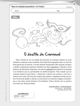 Nome Data
PORTUGUÊS 3
©
AREAL
EDITORES
–
Português
3
–
3.º
ano
–
Fichas
de
Avaliação
Ficha de Avaliação Intermédia 2 – 2.º Período
Ler…
O desfile de Carnaval
Toda a família foi ver um desfile de Carnaval. As crianças vestiram as suas
fantasias e estavam muito contentes. Que festa! Era engraçado estar no meio de
tanta gente que se divertia, e muitos estavam fantasiados. Mas quando começou
o desfile e apareceram pessoas vestidas com fatos magníficos, o Daniel e a Ana
gritaram de admiração. Depressa, era preciso agilidade para apanhar as laranjas
e os bombons que os participantes do desfile lançavam. Para impedir que as
crianças fossem empurradas, o Papá pôs o Daniel aos ombros; o Avô fez o
mesmo com a Ana. De cima dos ombros dos adultos, o espetáculo ainda era me-
lhor. No final do desfile, o Daniel e a Ana tinham na memória imagens maravilho-
sas e nas mãos muitos bombons. Foi fantástico. Toda a família virá no próximo
ano outra vez. Está prometido!
Jacqueline Bovy e Carlos Busquets,
O Avô conta… 365 histórias,
Civilização Editora, 2010
Vocabulário novo…
magníficos – maravilhosos
agilidade – rapidez
25
LP3F_FA_P001_028_20123101_4P.indd 25 13/06/28 16:28
 