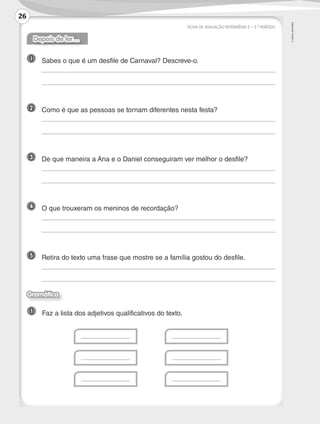 ©
AREAL
EDITORES
FICHA DE AVALIAÇÃO INTERMÉDIA 2 – 2.º PERÍODO
Depois de ler…
1 	 Sabes o que é um desfile de Carnaval? Descreve-o.
	
	
2 	 Como é que as pessoas se tornam diferentes nesta festa?
	
	
3 	 De que maneira a Ana e o Daniel conseguiram ver melhor o desfile?
	
	
4 	 O que trouxeram os meninos de recordação?
	
	
5 	 Retira do texto uma frase que mostre se a família gostou do desfile.
	
	
1 	 Faz a lista dos adjetivos qualificativos do texto.
	 	
	 	
	 	
Gramática
26
LP3F_FA_P001_028_20123101_4P.indd 26 13/06/28 16:28
 
