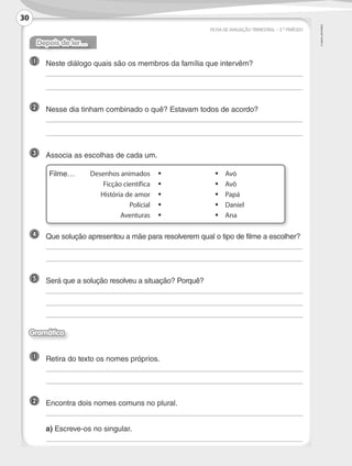 ©
AREAL
EDITORES
	 Desenhos animados	•	 •	Avó
	 Ficção científica	•	 •	Avô
	 História de amor	•	 •	Papá
	 Policial	•	 •	Daniel
	 Aventuras	•	 •	Ana
FICHA DE AVALIAÇÃO TRIMESTRAL – 2.º PERÍODO
Depois de ler…
1 	 Neste diálogo quais são os membros da família que intervêm?
	
	
2 	 Nesse dia tinham combinado o quê? Estavam todos de acordo?
	
	
3 	 Associa as escolhas de cada um.
	Filme…
4 	 Que solução apresentou a mãe para resolverem qual o tipo de filme a escolher?
	
	
5 	 Será que a solução resolveu a situação? Porquê?
	
	
	
Gramática
1 	 Retira do texto os nomes próprios.
	
	
2 	 Encontra dois nomes comuns no plural.
	
	a) Escreve-os no singular.
	
30
LP3F_FA_P029_048_20123101_4P.indd 30 13/06/28 16:28
 