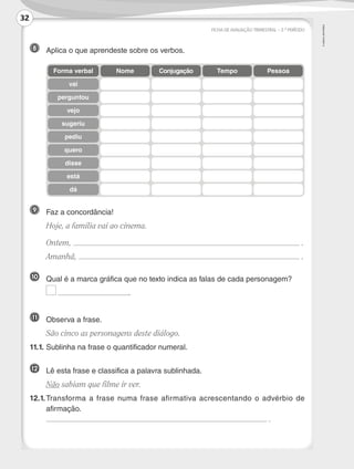 ©
AREAL
EDITORES
8 	 Aplica o que aprendeste sobre os verbos.
9 	 Faz a concordância!
	 Hoje, a família vai ao cinema.
	Ontem, .
	Amanhã, .
FICHA DE AVALIAÇÃO TRIMESTRAL – 2.º PERÍODO
Forma verbal
vai
perguntou
vejo
sugeriu
pediu
quero
disse
está
dá
Nome Conjugação Tempo Pessoa
10 	 Qual é a marca gráfica que no texto indica as falas de cada personagem?
	 .
11 	 Observa a frase.
	 São cinco as personagens deste diálogo.
11.1.	Sublinha na frase o quantificador numeral.
12 	
Lê esta frase e classifica a palavra sublinhada.
	 Não sabiam que filme ir ver.
12.1.	
Transforma a frase numa frase afirmativa acrescentando o advérbio de
afirmação.
	 .
32
LP3F_FA_P029_048_20123101_4P.indd 32 13/06/28 16:28
 