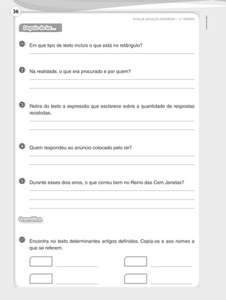 ©
AREAL
EDITORES
FICHA DE AVALIAÇÃO INTERMÉDIA 1 – 3.º PERÍODO
Depois de ler…
1 	 Em que tipo de texto incluis o que está no retângulo?
	
2 	 Na realidade, o que era procurado e por quem?
	
	
3 	
Retira do texto a expressão que esclarece sobre a quantidade de respostas
recebidas.
	
	
4 	 Quem respondeu ao anúncio colocado pelo rei?
	
	
5 	 Durante esses dois anos, o que correu bem no Reino das Cem Janelas?
	
	
	
Gramática
1 	
Encontra no texto determinantes artigos definidos. Copia-os e aos nomes a
que se referem.
	 	 	 	
	 	 	 	
36
LP3F_FA_P029_048_20123101_4P.indd 36 13/06/28 16:28
 
