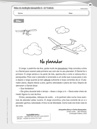 Nome Data
PORTUGUÊS 3
©
AREAL
EDITORES
–
Português
3
–
3.º
ano
–
Fichas
de
Avaliação
Ficha de Avaliação Intermédia 2 – 3.º Período
Vocabulário novo…
planador – aparelho que voa sem motor (plana)
altitude – medida da vertical do lugar
Ler…
No planador
O Jorge, o padrinho da Ana, gosta muito de planadores. Hoje convidou a Ana
e o Daniel para voarem pela primeira vez com ele no seu planador. O Daniel foi o
primeiro. O Jorge sentou-o na parte de trás, apertou-lhe o cinto e colocou-lhe o
paraquedas. Para voar o planador é amarrado a um avião que o puxa para o céu
e depois o larga quando já tem altitude suficiente e boas correntes de ar. O pla-
nador plana, depois desce a pico, ganha velocidade e plana de novo. Depois de
aterrarem o Daniel disse:
– Que fantástico!
– Ele gritou durante todo o tempo – disse o Jorge a rir. – Devia estar cheio de
medo! Agora é a vez da Ana.
Cintos, paraquedas, reboque do avião… e lá partiram eles numa nova aven-
tura de planador pelas nuvens. O Jorge encontrou uma boa corrente de ar e o
planador ganhou velocidade. A Ana ria de felicidade. Como tudo era lindo visto lá
de cima.
Jacqueline Bovy e Carlos Busquests,
O Avô conta… 365 histórias,
Civilização Editora, 2010
39
LP3F_FA_P029_048_20123101_4P.indd 39 13/06/28 16:29
 