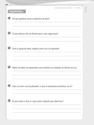 ©
AREAL
EDITORES
FICHA DE AVALIAÇÃO INTERMÉDIA 2 – 3.º PERÍODO
Depois de ler…
1 	 De que gostava muito o padrinho da Ana?
	
	
2 	 O que colocou ele ao Daniel para a sua segurança?
	
	
3 	 Com a ajuda do texto, explica como voa um planador.
	
	
	
4 	 Retira do texto as expressões que mostram as reações do Daniel ao voo.
	
	
	
5 	 Para um bom voo de planador, o que é necessário encontrar no ar?
	
	
6 	 O que sentiu a Ana e o que achou daquilo que observou?
	
	
	
40
LP3F_FA_P029_048_20123101_4P.indd 40 13/06/28 16:29
 