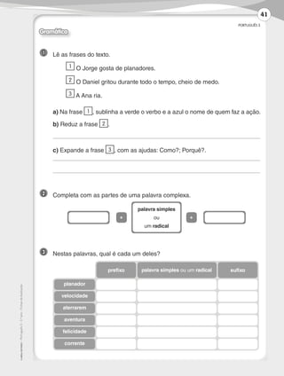 PORTUGUÊS 3
©
AREAL
EDITORES
–
Português
3
–
3.º
ano
–
Fichas
de
Avaliação
Gramática
1 	 Lê as frases do texto.
	 1 O Jorge gosta de planadores.
	 2 O Daniel gritou durante todo o tempo, cheio de medo.
	 3 A Ana ria.
	a) Na frase 1 , sublinha a verde o verbo e a azul o nome de quem faz a ação.
	 b) Reduz a frase 2 .
	
	c) Expande a frase 3 , com as ajudas: Como?; Porquê?.
	
	
2 	 Completa com as partes de uma palavra complexa.
3 	 Nestas palavras, qual é cada um deles?
palavra simples
ou
um radical
+ +
sufixo
palavra simples ou um radical
prefixo
planador
velocidade
aterrarem
aventura
felicidade
corrente
41
LP3F_FA_P029_048_20123101_4P.indd 41 13/06/28 16:29
 