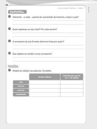 ©
AREAL
EDITORES
FICHA DE AVALIAÇÃO TRIMESTRAL – 3.º PERÍODO
Depois de ler…
1 	 Clemente – o anão – parecia ter aumentado de tamanho, a fazer o quê?
	
	
2 	 Quem apareceu ao seu sinal? Por onde saíram?
	
	
3 	 A ourivesaria do avô Ernesto afinal era limpa por quem?
	
	
4 	 Que objetos se vendem numa ourivesaria?
	
	
Gramática
1 	 Rodeia as sílabas nas palavras. Completa.
mão
brincos
escovas
compassado
divisão silábica
Classificação quanto
ao n.º de sílabas
44
LP3F_FA_P029_048_20123101_4P.indd 44 13/06/28 16:29
 