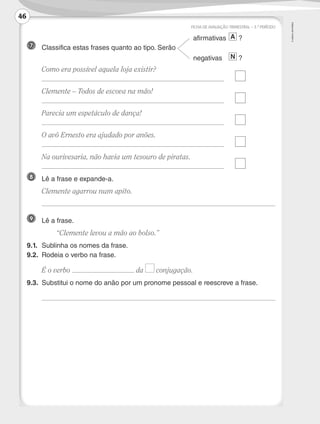 ©
AREAL
EDITORES
				 afirmativas	
A ?
7 	 Classifica estas frases quanto ao tipo. Serão 	
				 negativas	
N ?
	 Como era possível aquela loja existir?
	 	
	 Clemente – Todos de escova na mão!
	 	
	 Parecia um espetáculo de dança!
	 	
	 O avô Ernesto era ajudado por anões.
	 	
	 Na ourivesaria, não havia um tesouro de piratas.
	 	
8 	 Lê a frase e expande-a.
	 Clemente agarrou num apito.
	
9 	 Lê a frase.
	 “Clemente levou a mão ao bolso.”
9.1.	 Sublinha os nomes da frase.
9.2.	 Rodeia o verbo na frase.
	 É o verbo da conjugação.
9.3.	 Substitui o nome do anão por um pronome pessoal e reescreve a frase.
	
FICHA DE AVALIAÇÃO TRIMESTRAL – 3.º PERÍODO
46
LP3F_FA_P029_048_20123101_4P.indd 46 13/06/28 16:29
 