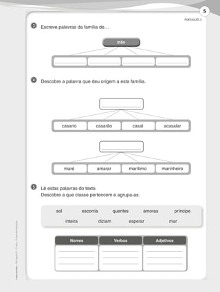 PORTUGUÊS 3
©
AREAL
EDITORES
–
Português
3
–
3.º
ano
–
Fichas
de
Avaliação
3 	 Escreve palavras da família de…
4 	 Descobre a palavra que deu origem a esta família.
5 	 Lê estas palavras do texto.
	 Descobre a que classe pertencem e agrupa-as.
	sol	 escorria	quentes	amoras	 príncipe
	 inteira	 diziam	esperar	 mar
Nomes Verbos Adjetivos
casario casarão casal acasalar
maré amarar marítimo marinheiro
mão
mão
5
LP3F_FA_P001_028_20123101_4P.indd 5 13/06/28 16:28
 