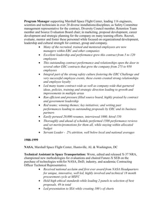 Program Manager supporting Marshall Space Flight Center, leading 116 engineers,
scientists and technicians in over 20 diverse installations/disciplines; as Safety Committee
management representative for the contract, Diversity Council member, Retention Team
member and Source Evaluation Board chair; in marketing, proposal development, career
development and strategic planning for the company on many teaming efforts. Recruit,
evaluate, mentor and foster these personnel while focused on organizational development,
leadership and cultural strength for contract, group and company.
• Many of the recruited, trained and mentored employees are now
managers within ERC and other companies
• Excellent leadership and performance grew this contract from 5 to 120
employees
• This outstanding contract performance and relationships open the door to
several other ERC contracts that grew the company from 275 to 950
employees
• Integral part of the strong safety culture fostering the ERC Challenge and
very successful employee events, these events created strong relationships
and employee loyalty
• Led many teams contract-wide as well as company-wide that garnered
ideas, policies, training and strategic direction leading to growth and
improvements in multiple areas
• Ran efficient and pressure filled source board, highly praised by contract
and government leadership
• Red teams; winning themes; key initiatives; and writing past
performances leading to outstanding proposals by ERC and its business
partners
• Easily perused 20,000 resumes, interviewed 1000, hired 150
• Thoroughly and ahead of schedule performed 1500 performance reviews
and set merits/promotions for them all, while staying within allocated
budget
• Servant Leader - 2% attrition, well below local and national averages
1988-1999
NASA, Marshall Space Flight Center, Huntsville, AL & Washington, DC
Technical Assistant in Space Transportation: Wrote, edited and released X-37 NRA,
championed new methodologies for evaluations and chaired Future-X SEB on the
purchase of technologies with/for NASA, DoD, industry, and academia; Contracting
Officer Technical Representative.
• Received national acclaim and first ever award from NASA Headquarters
for unique, innovative, well led, highly involved and technical 18 month
procurement cycle at MSFC
• Held high ethical standards while leading 2 panels to selection of best
proposals, 49 in total
• Led presentation to SSA while creating 100’s of charts
 