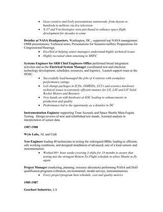 • Gave creative and lively presentations nationwide, from dozens to
hundreds to millions via live television
• X-37 and 9 technologies were purchased to enhance space flight
development for decades to come
Detailee at NASA Headquarters, Washington, DC., supported top NASA management:
OMB presentations; Technical notes; Presentations for Senators/staffers; Preparations for
Congressional Hearings.
• Excelled at helping senior managers understand highly technical issues
• Highly recruited when returning to MSFC
Systems Engineer for SRB Chief Engineers Office performed broad integration
activities and as the Electrical System Manager coordinated test and checkout,
technology development, schedules, resources, and logistics. Launch support team at the
HOSC.
• Successfully lead/managed the jobs of 4 retirees with exemplary
performance ratings
• Led change packages in ICDs, OMRSDs, LCCs and avionics hardware
technical issues in extremely efficient manner for LII, LIII and LIV Solid
Rocket Motors and Boosters
• Very hands on with hardware at KSC leading to enhancements in
production and quality
• Performance led to the opportunity as a detailee in DC
Instrumentation Engineer supporting Titan Acoustic and Space Shuttle Main Engine
Testing. Design reviews of new and refurbished test stands. Assisted analysis in
interpretation of sensor data.
1987-1988
Wyle Labs, AL and Utah
Test Engineer leading 40 technicians in testing the redesigned SRBs; leading to efficient,
safe working conditions, and designed installation of advanced, one of a kind sensors and
instrumentation.
• Worked 80+ hour weeks covering 3 shifts for 18 months to assure that
testing met the stringent Return-To-Flight schedule to allow Shuttle to fly
again
Project Manager (marketing, planning, resource allocation) performing NASA and DoD
qualification programs (vibration, environmental, modal surveys, instrumentation).
• Every project/program beat schedule, cost and quality metrics
1985-1987
Gearhart Industries, LA
 