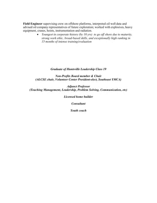 Field Engineer supervising crew on offshore platforms, interpreted oil well data and
advised oil company representatives of future exploration; worked with explosives, heavy
equipment, cranes, hoists, instrumentation and radiation.
• Youngest in corporate history (by 10 yrs) to go off shore due to maturity,
strong work ethic, broad-based skills, and exceptionally high ranking in
15 months of intense training/evaluation
Graduate of Huntsville Leadership Class 19
Non-Profits Board member & Chair
(ALCSE chair, Volunteer Center President-elect, Southeast YMCA)
Adjunct Professor
(Teaching Management, Leadership, Problem Solving, Communication, etc)
Licensed home builder
Consultant
Youth coach
 