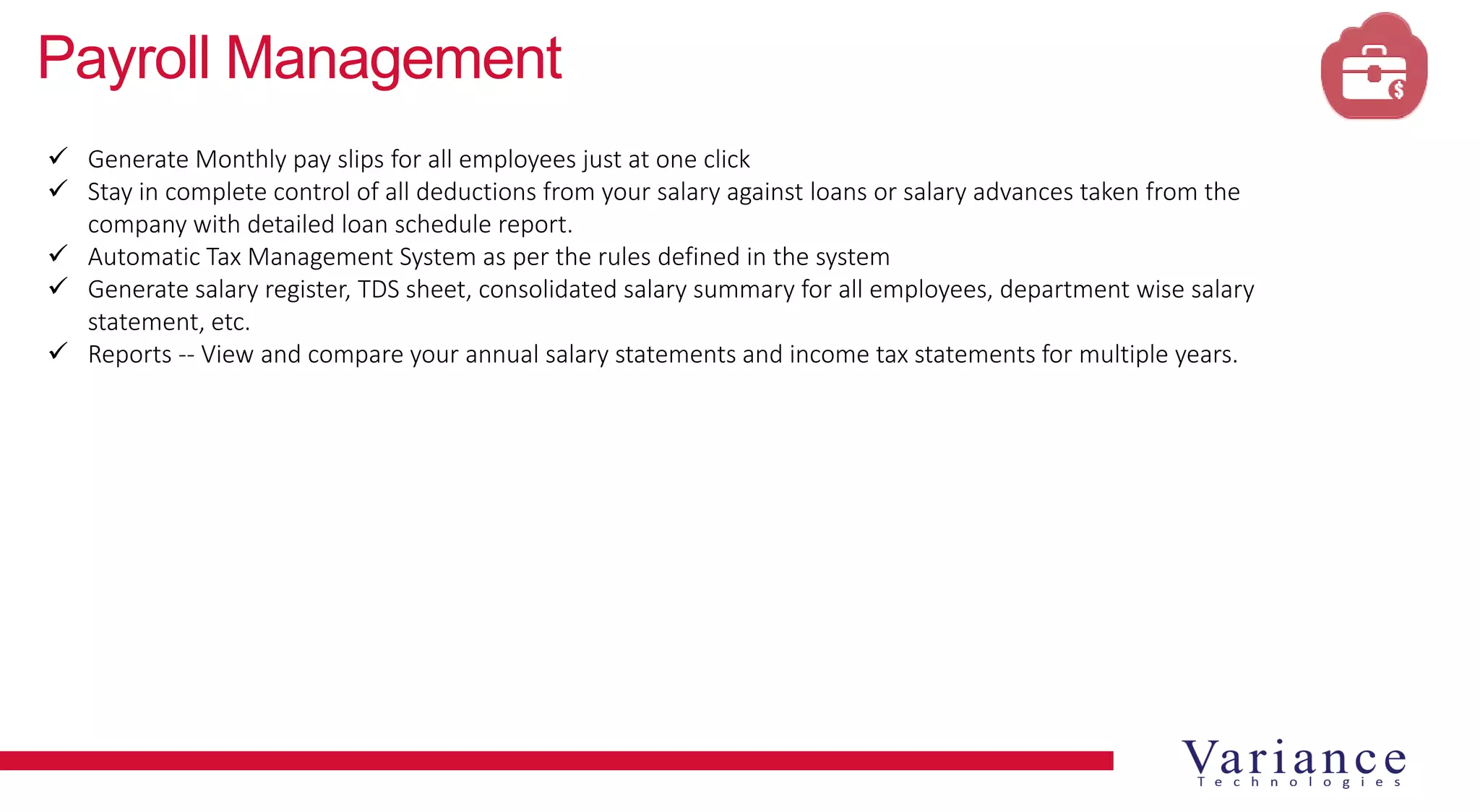 Payroll Management
 Generate Monthly pay slips for all employees just at one click
 Stay in complete control of all deductions from your salary against loans or salary advances taken from the
company with detailed loan schedule report.
 Automatic Tax Management System as per the rules defined in the system
 Generate salary register, TDS sheet, consolidated salary summary for all employees, department wise salary
statement, etc.
 Reports -- View and compare your annual salary statements and income tax statements for multiple years.
 