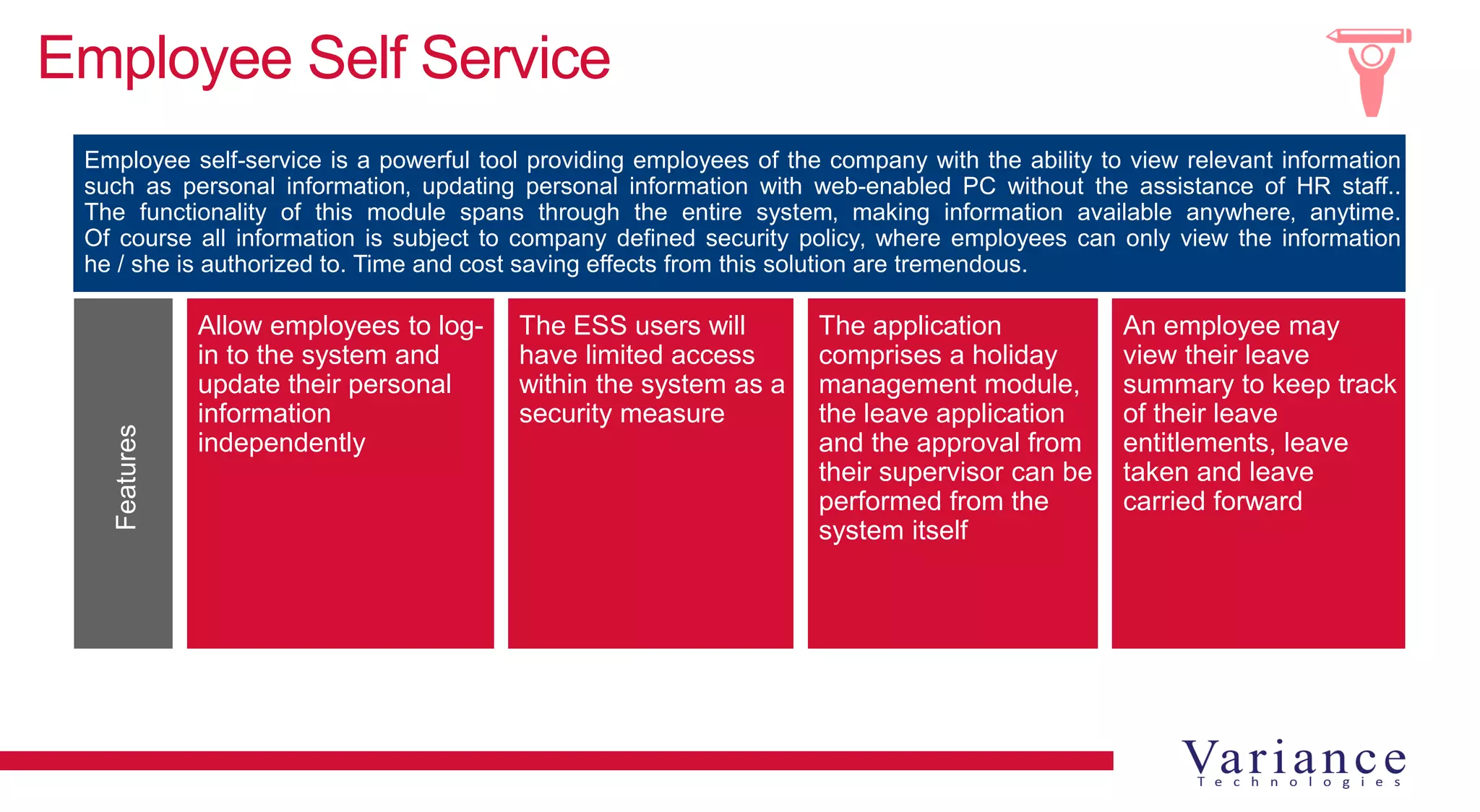 Employee Self Service
Allow employees to log-
in to the system and
update their personal
information
independently
The ESS users will
have limited access
within the system as a
security measure
The application
comprises a holiday
management module,
the leave application
and the approval from
their supervisor can be
performed from the
system itself
An employee may
view their leave
summary to keep track
of their leave
entitlements, leave
taken and leave
carried forward
Employee self-service is a powerful tool providing employees of the company with the ability to view relevant information
such as personal information‚ updating personal information with web-enabled PC without the assistance of HR staff..
The functionality of this module spans through the entire system‚ making information available anywhere‚ anytime.
Of course all information is subject to company defined security policy‚ where employees can only view the information
he / she is authorized to. Time and cost saving effects from this solution are tremendous.
Features
 