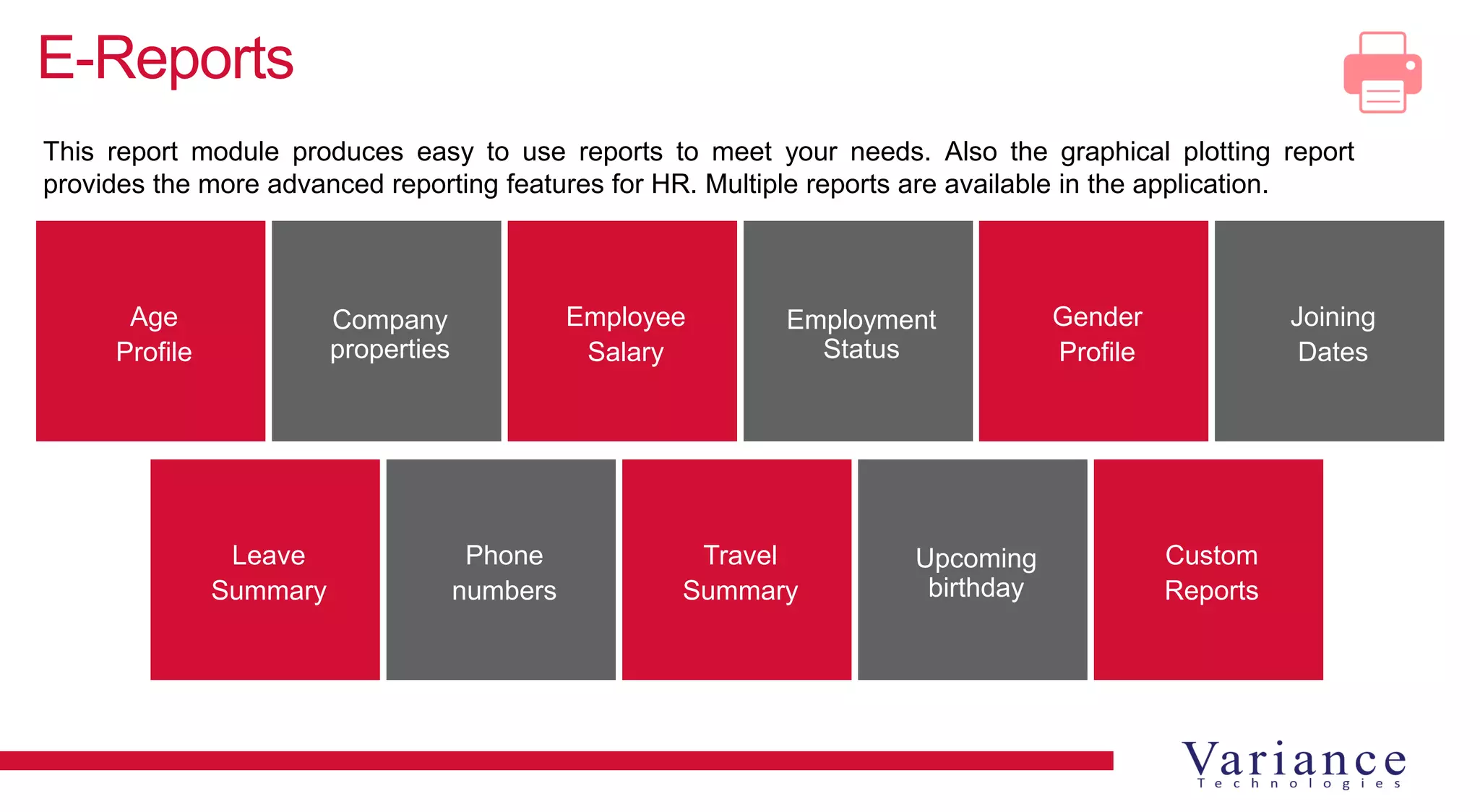 E-Reports
Age
Profile
Company
properties
Employee
Salary
Employment
Status
Gender
Profile
Joining
Dates
Leave
Summary
Phone
numbers
Travel
Summary
Upcoming
birthday
Custom
Reports
This report module produces easy to use reports to meet your needs. Also the graphical plotting report
provides the more advanced reporting features for HR. Multiple reports are available in the application.
 