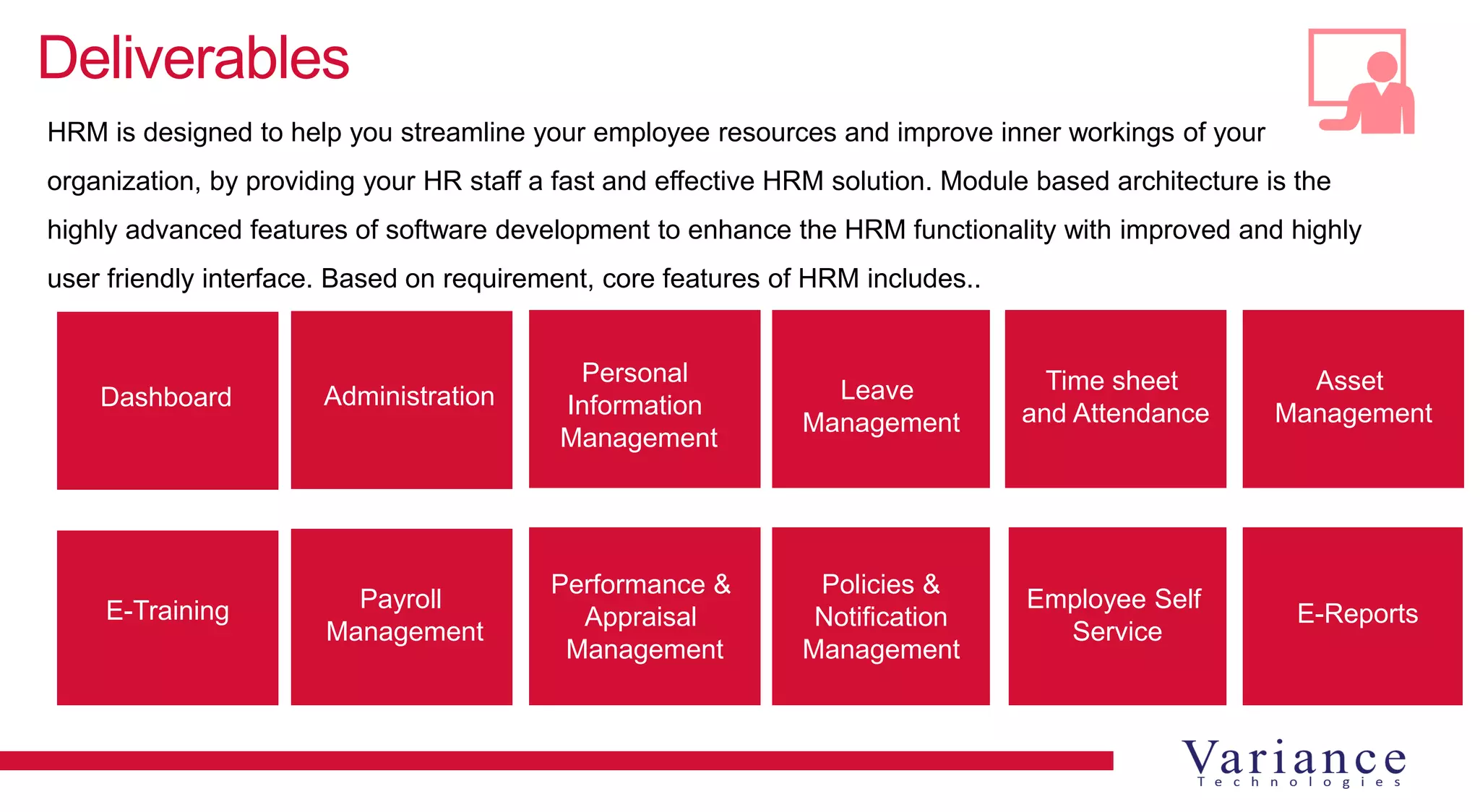 Deliverables
HRM is designed to help you streamline your employee resources and improve inner workings of your
organization, by providing your HR staff a fast and effective HRM solution. Module based architecture is the
highly advanced features of software development to enhance the HRM functionality with improved and highly
user friendly interface. Based on requirement, core features of HRM includes..
Dashboard Administration
Personal
Information
Management
Leave
Management
Time sheet
and Attendance
Payroll
Management
E-Training
Asset
Management
E-Reports
Employee Self
Service
Policies &
Notification
Management
Performance &
Appraisal
Management
 