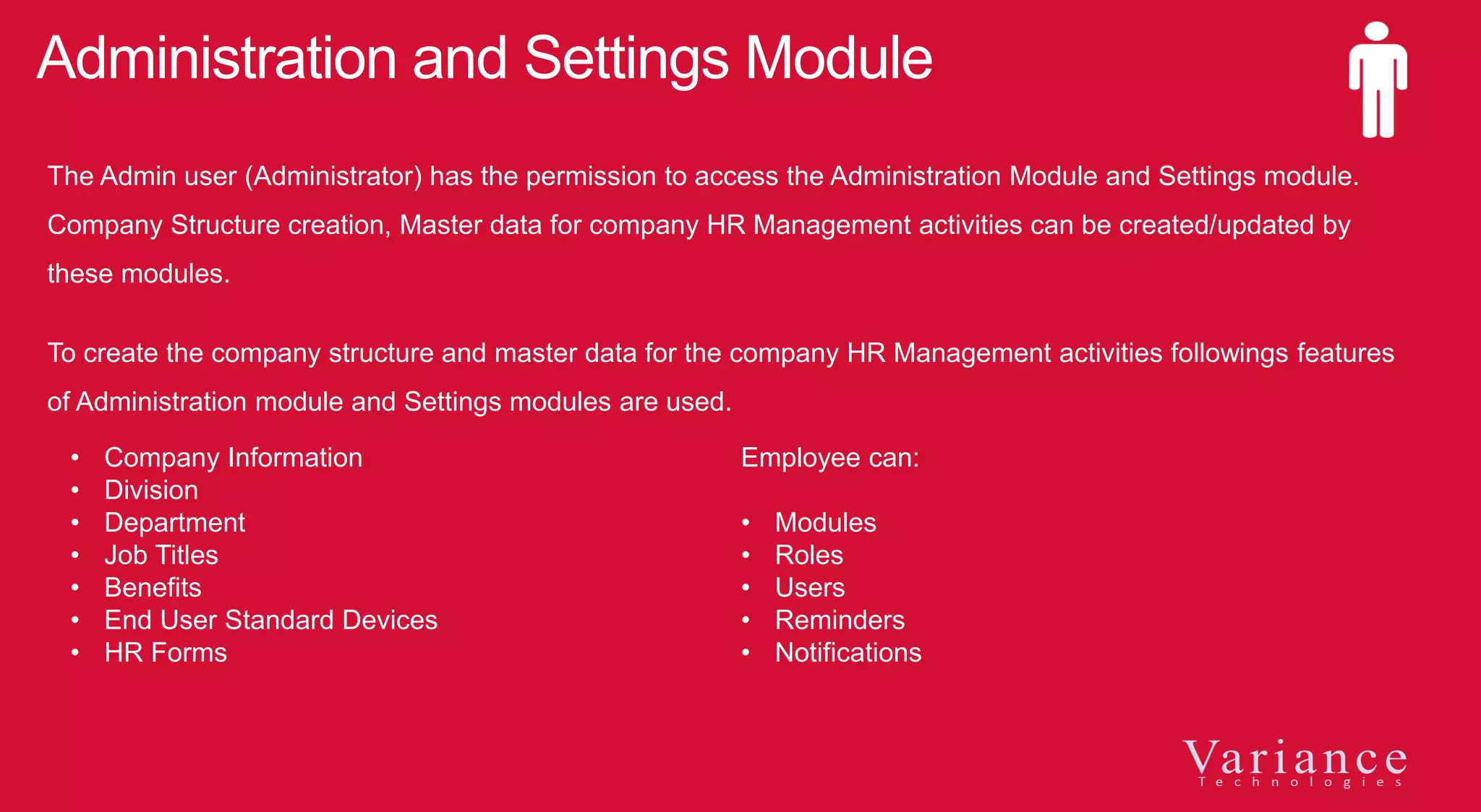 Administration and Settings Module
The Admin user (Administrator) has the permission to access the Administration Module and Settings module.
Company Structure creation, Master data for company HR Management activities can be created/updated by
these modules.
To create the company structure and master data for the company HR Management activities followings features
of Administration module and Settings modules are used.
• Company Information
• Division
• Department
• Job Titles
• Benefits
• End User Standard Devices
• HR Forms
Employee can:
• Modules
• Roles
• Users
• Reminders
• Notifications
 