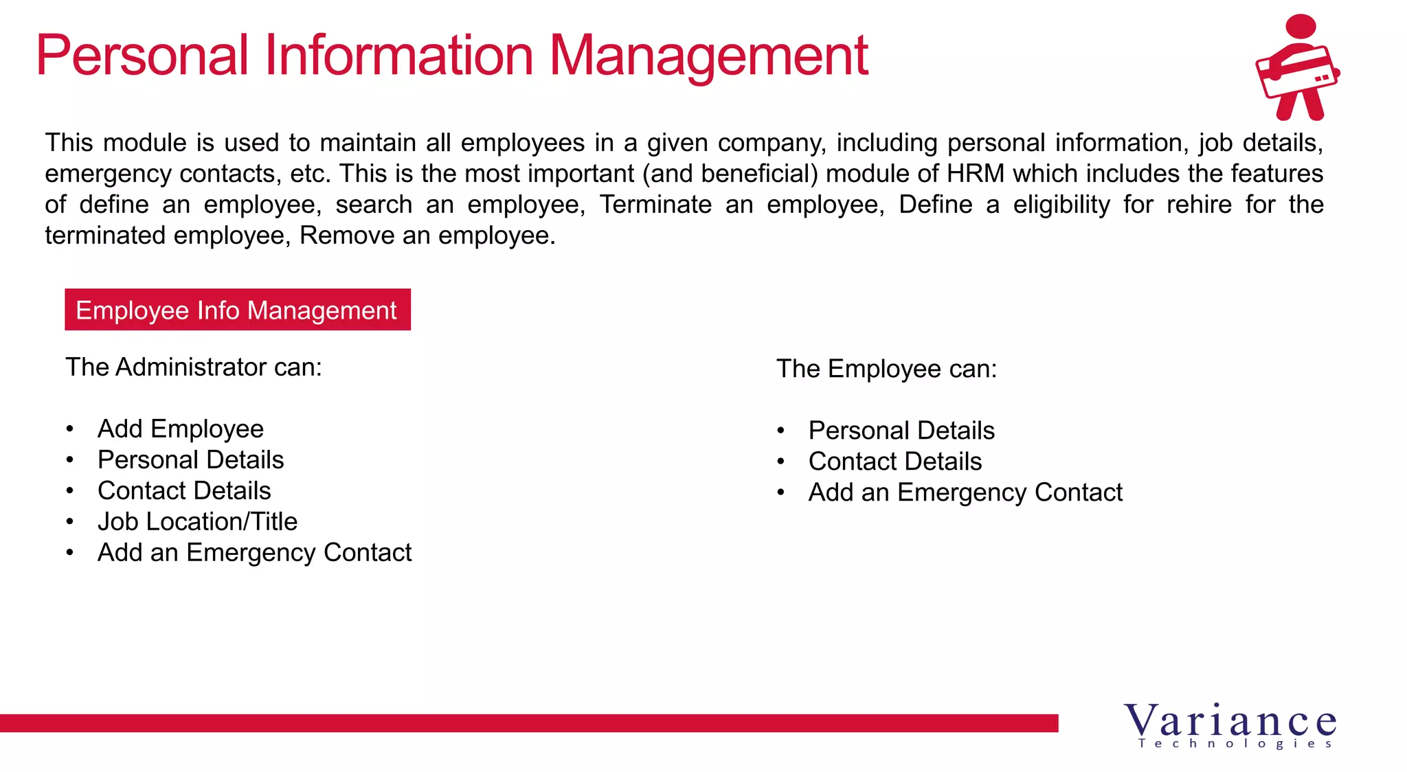 Personal Information Management
This module is used to maintain all employees in a given company, including personal information, job details,
emergency contacts, etc. This is the most important (and beneficial) module of HRM which includes the features
of define an employee, search an employee, Terminate an employee, Define a eligibility for rehire for the
terminated employee, Remove an employee.
The Administrator can:
• Add Employee
• Personal Details
• Contact Details
• Job Location/Title
• Add an Emergency Contact
Employee Info Management
The Employee can:
• Personal Details
• Contact Details
• Add an Emergency Contact
 