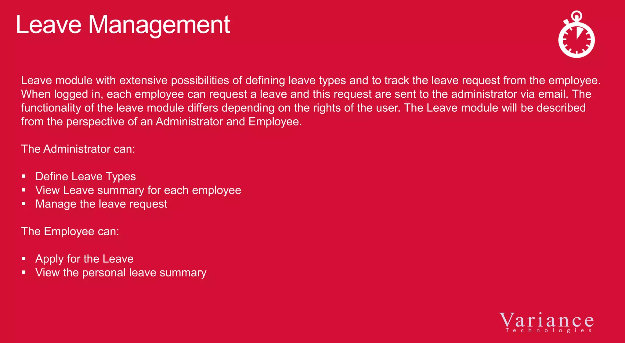 Leave Management
Leave module with extensive possibilities of defining leave types and to track the leave request from the employee.
When logged in, each employee can request a leave and this request are sent to the administrator via email. The
functionality of the leave module differs depending on the rights of the user. The Leave module will be described
from the perspective of an Administrator and Employee.
The Administrator can:
 Define Leave Types
 View Leave summary for each employee
 Manage the leave request
The Employee can:
 Apply for the Leave
 View the personal leave summary
 