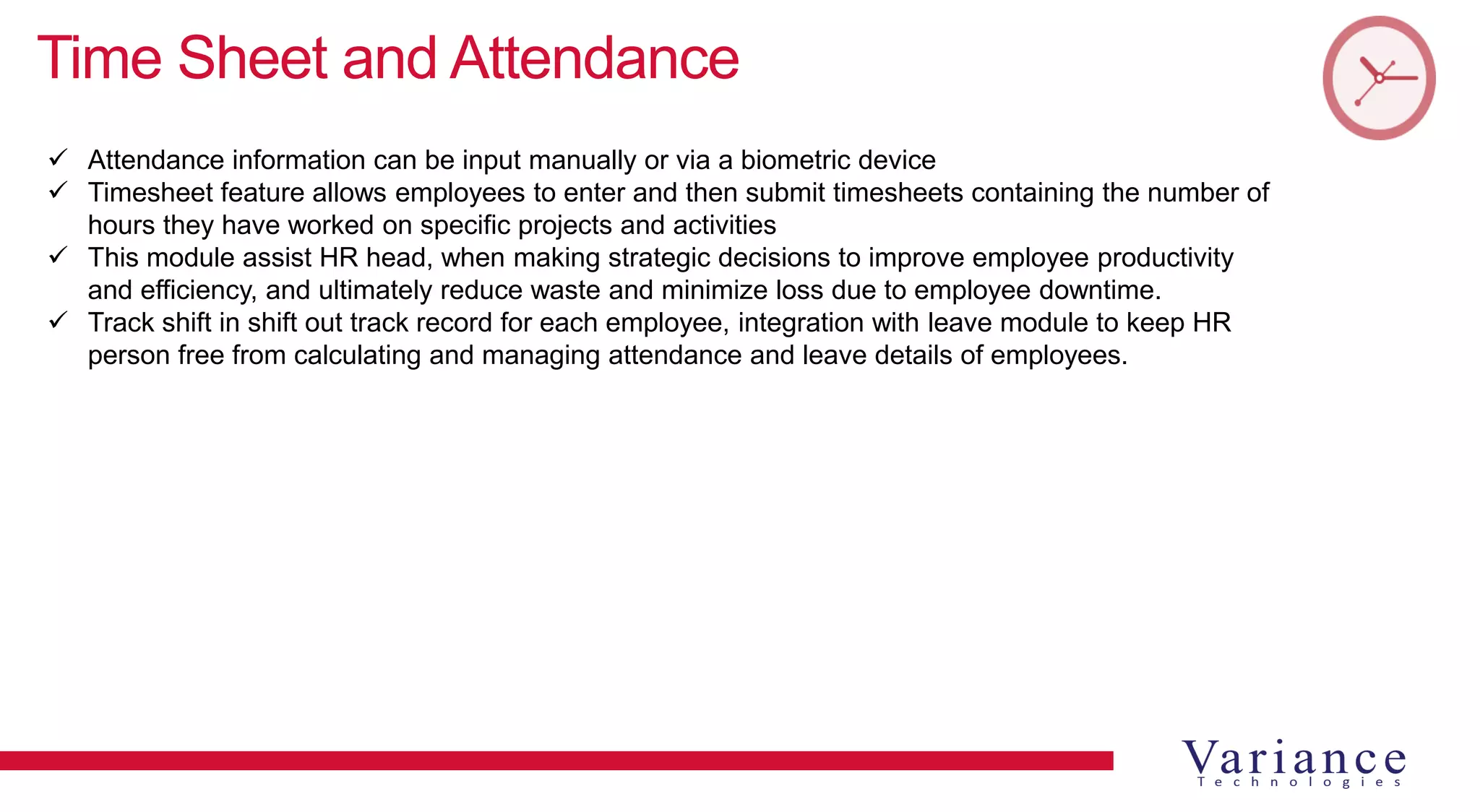 Time Sheet and Attendance
 Attendance information can be input manually or via a biometric device
 Timesheet feature allows employees to enter and then submit timesheets containing the number of
hours they have worked on specific projects and activities
 This module assist HR head, when making strategic decisions to improve employee productivity
and efficiency, and ultimately reduce waste and minimize loss due to employee downtime.
 Track shift in shift out track record for each employee, integration with leave module to keep HR
person free from calculating and managing attendance and leave details of employees.
 