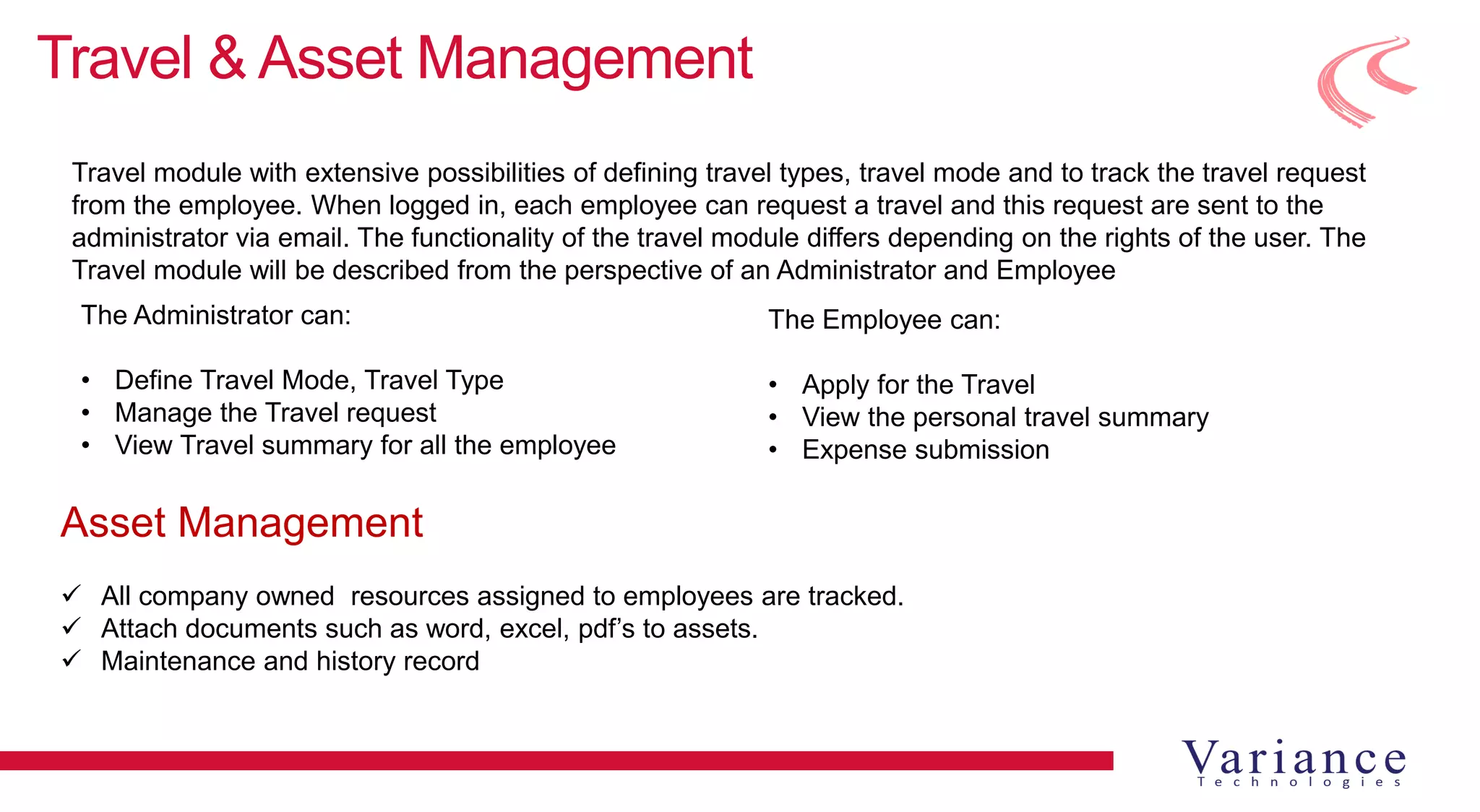 Travel & Asset Management
Travel module with extensive possibilities of defining travel types, travel mode and to track the travel request
from the employee. When logged in, each employee can request a travel and this request are sent to the
administrator via email. The functionality of the travel module differs depending on the rights of the user. The
Travel module will be described from the perspective of an Administrator and Employee
The Administrator can:
• Define Travel Mode, Travel Type
• Manage the Travel request
• View Travel summary for all the employee
The Employee can:
• Apply for the Travel
• View the personal travel summary
• Expense submission
Asset Management
 All company owned resources assigned to employees are tracked.
 Attach documents such as word, excel, pdf’s to assets.
 Maintenance and history record
 