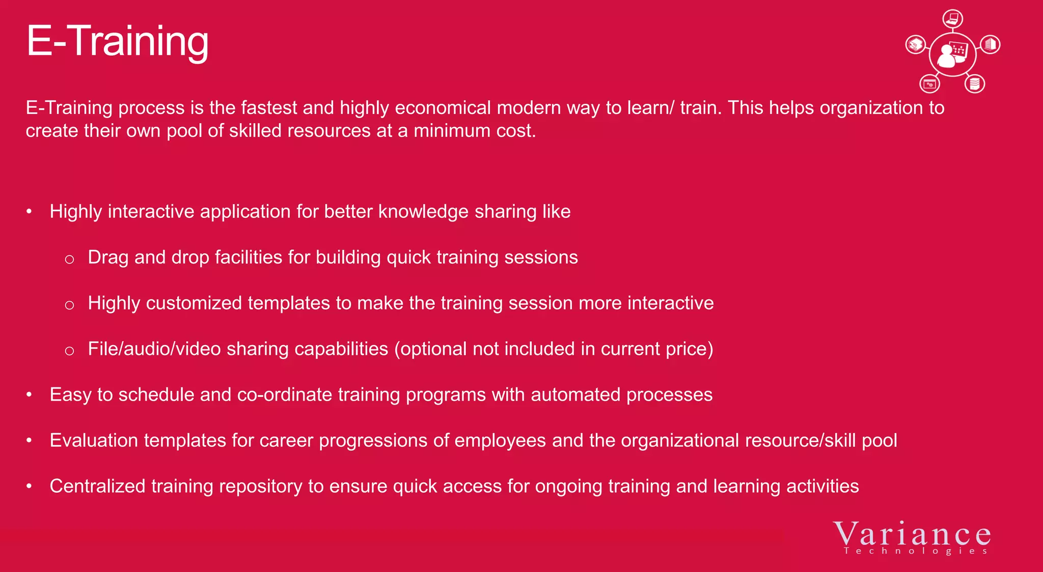 E-Training
• Highly interactive application for better knowledge sharing like
o Drag and drop facilities for building quick training sessions
o Highly customized templates to make the training session more interactive
o File/audio/video sharing capabilities (optional not included in current price)
• Easy to schedule and co-ordinate training programs with automated processes
• Evaluation templates for career progressions of employees and the organizational resource/skill pool
• Centralized training repository to ensure quick access for ongoing training and learning activities
E-Training process is the fastest and highly economical modern way to learn/ train. This helps organization to
create their own pool of skilled resources at a minimum cost.
 