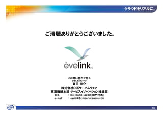 クラウドをリアルに
                                          クラウドをリアルに。




ご清聴ありがとうございました。




           ＜お問い合わせ先＞
              ひがしだ けいすけ
         東田 圭介
    株式会社CSKサービスウェア
 事業戦略本部 サービスイノベーション推進部
  ＴＥＬ      ： 03-6438-4930（部門代表）
  e-mail   ： evelink@cskserviceware.com


                                                  20
 
