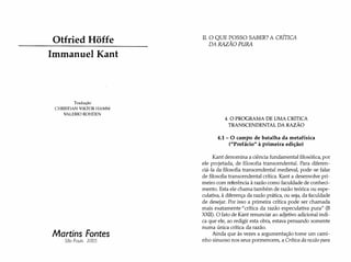 Otfried Hõffe
Immanuel Kant
Tradução
CHRISTIAN VIKTOR HAMM
VALERIO ROHDEN
Martins Fontes
São Paulo 2005
II. O QUE POSSO SABER? A CRÍTICA
DA RAZÃO PURA
4. O PROGRAMA DE UMA CRíTICA
TRANSCENDENTAL DA RAZÃO
4.1 - O campo de batalha da metafísica
("Prefácio" à primeira edição)
Kant denomina a ciência fundamental filosófica, por
ele projetada, de filosofia transcendental. Para diferen­
ciá-la da filosofia transcendental medieval, pode-se falar
de filosofia transcendental crítica. Kant a desenvolve pri­
meiro com referência à razão como faculdade de conheci­
mento. Esta ele chama também de razão teórica ou espe­
culativa, à diferença da razão prática, ou seja, da faculdade
de desejar. Por isso a primeira crítica pode ser chamada
mais exatamente "crítica da razão especulativa pura" (B
XXII). O fato de Kant renunciar ao adjetivo adicional indi­
ca que ele, ao redigir esta obra, estava pensando somente
numa única crítica da razão.
Ainda que às vezes a argumentação tome um cami­
nho sinuoso nos seus pormenores, a Crítica da razão pura
 