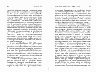 54 I;"LKANT
contradição (Nouveaux essais sur l'entendement humain
[Novo ensaio sobre o entendimento humano], livro IV,
cap. VII) e que ela é, portanto, uma ciência analítica. Na
pesquisa mais recente, a crítica ao caráter sintético a prio­
ri da matemática é quase uma opinião comum. Foram
sobretudo o matemático e filósofo Gottlob Frege (1848-
1925) e o matemático David Hilbert (1862-1943) que de­
fenderam o caráter analítico da matemática, Frege com a
prova de que o conceito de número e, através dele, os con­
ceitos fundamentais da aritmética podem ser definidos in­
contestavelmente com recursos meramente lógicos (Grund­
lagen derArithmetik [Fundamentos da aritmética], 1884),
e Hilbert, por meio da axiomatização da aritmética e da
geometria. Os filósofos e matemáticos A N. Whitehead
(1861-1947) e B. Russell (1872-1970), na sua obraPrincipia
Mathematica, e o filósofo Rudolf Carnap (1891-1970) fi­
zeram com que a tese do caráter analítico da matemáti­
ca se incorporasse à filosofia analítica e ficasse, desde en­
tão, quase incontestada.
De outro lado, Albert Einstein (1879-1955), à luz do
desenvolvimento da geometria não euclidiana e de sua
aplicação na teoria geral da relatividade, afirmou que até
os axiomas da geometria são proposições empíricas, ao
passo que o físico Henri Poincaré (1854-1912) os consi­
dera como convenções; em ambos os casos os axiomas
perdem seu caráter apriorístico. Assim, os matemáticos e
os filósofos negam o caráter sintético da matemática, e os
físicos seu caráter a priori.
Ao contrário do que se poderia supor, ambas as ver­
tentes são compatíveis entre si. É preciso, no entanto,
distinguir entre a geometria matemática (pura) e a geo­
metria física (aplicada). Neste caso, a geometria matemá­
tica pode ser válida a priori, mas só porque ela é analítica.
O QUEPOSSO SABER?A CRÍTICA DA RAZÃO PURA 55
A geometria física passa a ser, ao contrário, um sistema
de hipóteses empiricamente verificáveis sobre as pro­
priedades do espaço físico. Ela é tida como sintética, mas
só porque se funda na experiência e, portanto, renuncia
à sua pretensão apriorística. Tanto a geometria matemá­
tica como também a geometria física perdem seu caráter
de conhecimentos sintéticos a priori, de modo que a con­
cepção de Kant parece hoje "completamente errada".
Como Kant tem em vista a matemática pura, a tese
do caráter empírico da geometria aplicada não o atinge.
Mas também a afirmação do caráter analítico da mate­
máticapura não é tão indiscutivelmente clara como o su­
pôs a filosofia analítica durante muito tempo. Essa posição
é contestada já por duas importantes correntes matemá­
ticas: a escola intuicionista do holandês L. E. J. Brouwer
(1881-1966) e a concepção construtivista (operativa) de
Paul Lorenzen (Eínführung in die operative Logik und Ma­
thematik, 1955) ou de E. Bishop (The Foundations oJCons­
tructíveMathematics, 1967). Mesmo entre filósofos que se
sentem ligados ao pensamento analítico, como, por exem­
plo, J. Hintikka ou, já anteriormente, E.W. Beth e, seguindo
a ambos, Brittan (caps. 2-3), o caráter analítico da mate­
mática é considerado com ceticismo. O argumento prin­
cipal de Hintikka é este: pertencem à matemática intui­
ções e representações individuais; ambas não pertencem
à lógica, assim como a matemática não é exclusivamen­
te analítica. Segundo K. Lambert e C. Parsons (cf. Brittan,
56 ss.), entre os axiomas da geometria há enunciados exis­
tenciais (como, por exemplo, "há pelo menos dois pon­
tos"); mas os enunciados existenciais não pertencem às
verdades lógicas, que segundo Leibniz são válidas em
todos os mundos possíveis; os enunciados existenciais da
matemática não são válidos "em todos os mundos pos-
 