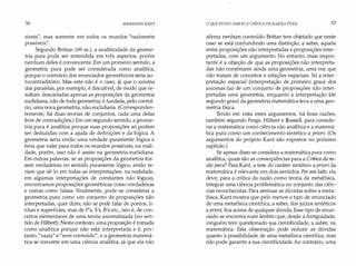 56 IMMANUEL KANT .
síveis", mas somente em todos os mundos "realme/te
possíveis". /
Segundo Brittan (69 ss.), a analiticidade da geome­
tria pura pode ser entendida em três aspectos, porém
nenhum deles é convincente. Em um primeiro sentido, a
geometria pura pode ser considerada como analítica,
porque o contrário dos enunciados geométricos seria au­
tocontraditório. Mas este não é o caso, já que o axioma
das paralelas, por exemplo, é discutível, de modo que re­
sultam descartadas apenas as proposições da geometria
euclidiana, não de toda geometria; é fundada, pelo contrá­
rio, uma nova geometria, não euclidiana. (Corresponden­
temente, há duas teorias de conjuntos, cada uma delas
livre de contradições.) Em um segundo sentido, a geome­
tria pura é analítica porque suas proposições só podem
ser deduzidas com a ajuda de definições e da lógica. A
geometria seria então uma verdade puramente lógica e
teria que valer para todos os mundos possíveis; na reali­
dade, porém, isso não é assim na geometria euclidiana.
Em outras palavras: se as proposições da geometria fos­
sem verdadeiras no sentido puramente lógico, então te­
riam que sê-lo em todas as interpretações; na realidade,
em algumas interpretações de constantes não lógicas,
encontramos proposições geométricas como verdadeiras
e outras como falsas. Finalmente, pode-se considerar a
geometria pura como um conjunto de proposições não
interpretadas, quer dizer, não se pode falar de pontos, li­
nhas e superfícies, mas de P's, S's, B's etc., isto é, de con­
ceitos elementares de uma teoria axiomatizada (no sen­
tido de Hilbert). Neste contexto, uma proposição é tomada
como analítica porque não está interpretada e é, por­
tanto, "vazia" e "sem conteúdo", e a geometria matemá­
tica se converte em uma ciência analítica, já que ela não
O QUE POSSO SABER? A CRÍTICA DA RAZÃO PURA 57
afirma nenhum conteúdo. Brittan tem objetado que neste
caso se está confundindo uma distinção, a saber, aquela
entre proposições não interpretadas e proposições inter­
pretadas, com um argumento. No entanto, mais impor­
tante é a objeção de que as proposições não interpreta­
das não constituem ainda uma geometria, uma vez que
não tratam de conceitos e relações espaciais. Só a inter­
pretação espacial (interpretação de primeiro grau) dos
axiomas faz de um conjunto de proposições não inter­
pretadas uma geometria, enquanto a interpretação (de
segundo grau) da geometria matemática leva a uma geo­
metria física.
Tendo em vista estes argumentos, há boas razões,
também segundo Frege, Hilbert e Russell, para conside­
rar a matemática como ciência não analítica e a matemá­
tica pura como um conhecimento sintético a priori. (Os
argumentos do próprio Kant são expostos no próximo
capítulo.)
Se apesar disso se considera a matemática pura como
analítica, quais são as conseqüências para a Crítica da ra­
zão pura? Para Kant, a tese do caráter sintético a priori da
matemática é relevante em dois sentidos. Por um lado, ela
deve, para a crítica da razão como teoria da metafísica,
integrar uma ciência problemática no conjunto das ciên­
cias reconhecidas. Para atenuar as dúvidas sobre a meta­
física, Kant mostra que pelo menos o tipo de enunciado
de uma metafísica científica, a saber, dos juízos sintéticos
a priori, fica acima de qualquer dúvida. Esse tipo de enun­
dado se encontra num âmbito que, desde aAntiguidade,
ninguém tem questionado sua cientificidade, a saber, na
matemática. Esta observação pode reduzir as dúvidas
quanto à possibilidade de uma metafísica científica, mas
não pode garantir a sua cientificidade. Ao contrário, uma
 