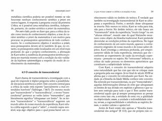 58 IMMANU,PL KANT
/
metafísica científica poderia ser possível mesrr;io se não
houvesse nenhum conhecimento sintético a pr
iori em
outros lugares. A resposta à pergunta crucial d� primeira
Crítica, se é possível uma metafísica científica, indepen­
de, portanto, do caráter sintético a príori da matemática.
Poroutro lado, pode-se dizer que, para a crítica da ra­
zão como teoria do conhecimento objetivo, a tese do ca­
ráter sintético a príori da matemática é um motivo para
procurar os pressupostos apriorísticos de todo conheci­
mento. Se o conhecimento objetivo é sintético a priorí,
seus pressupostos devem sê-lo também. Já que, no en­
tanto, os pressupostos estão localizados em um nível mais
profundo do que o próprio conhecimento, a afirmação
de Kant sobre a existência de pressupostos sintéticos po­
deria ser mantida mesmo sob a condição da não-valida­
de da hipótese epistemológica a respeito do modo de co­
nhecimento da matemática.
4.5 O conceito de transcendental
Kant chama de transcendental a investigação com a
qual ele responde à tríplice pergunta sobre a possibilida­
de dos juízos sintéticos a príorí. Este conceito central para
a crítica da razão está exposto "parcialmente a mal-en­
tendidos horríveis" (Vaihinger, I 467). Do mesmo modo
que "transcendente" e "transcendência", o termo"trans­
cendental" pertence ao verbo latino "transcendere", que
literalmente significa "ultrapassar um limite". Se os ter­
mos "transcendente" e "transcendência" sugerem um
mundo além do nosso mundo da experiência, Kant refu­
ta a idéia segundo a qual o "além", o mundo supra-sen­
sível, seja algo objetivo para o qual possa haver um co-
O QUE POSSO SABER? A CRÍTICA DA RAZÃO PURA 59
nhecimento válido no âmbito do teórico. É verdade que
também na investigação transcendental de Kant se ultra­
passa a experiência. Porém, o sentido desse ultrapassar
se inverte. Pelo menos no início, Kant se volta para trás,
não para a frente. No âmbito teórico, ele não busca um
"transmundo" atrás da experiência, "muito longe" ou em
"alturas etéreas", mundo esse do qual Nietzsche escar­
nece como objeto da filosofia tradicional. Kant pretende
desvendar as condições prévias da experiência. No lugar
do conhecimento de um outro mundo, aparece o conhe­
cimento originário de nosso mundo e de nosso saber ob­
jetivo. Kant investiga a estrutura profunda, pré-empiri­
camente válida de toda experiência, estrutura que ele -
conforme ao experimento de razão da revolução coper­
nicana - presume no sujeito. No "retrocesso" reflexivo, a
crítica da razão procura os elementos apriorísticos que
constituem a subjetividade teórica.
Com Kant, o conceito do transcendental adquiriu
uma naturalidade que faz com que não se coloque mais
a pergunta pela sua origem. Já no final do século XVIII se
afirma que o conceito foi introduzido por Kant. Na ver­
dade, já a filosofia da Idade Média conhece este conceito.
Ela entende por transcendentais, ou por"transcendentia",
aquelas determinações últimas do ente que ultrapassam
os limites de sua divisão em espécies e gêneros e que va­
lem sem restrição para tudo o que é. Tem caráter trans­
cendental aquilo que já sempre pressupomos ao pensar
entes como tais: ens, a entidade do ente; res; a qüididade
ou objetividade; unum, a unidade e indivisibilidade inter­
na; verum, a cognoscibilidade e referência ao espírito; bo­
num, o caráter valioso e apetecível.
Antes de Kant existe não apenas a "filosofia trans­
cendental dos antigos" (B 113), que ele próprio não co-
 