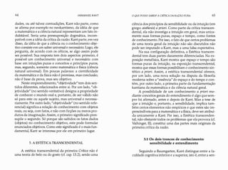 64 IMMANUEL KANT
dades, ou até talvez contradições, Kant não parte, como
se afirma por exemplo no neokantismo, da idéia de que
a matemática e a ciência natural representam um fato in­
dubitável. Seria uma pressuposição dogmática, incom­
patível com a idéia da crítica da razão. Kant parte, em vez
disso, da idéia de que a ciência ou o conhecimento obje­
tivo consiste em um saber universal e necessário. Logo, ele
pergunta, de acordo com os céticos, se algo assim pode
ser possível. Sua resposta tem dois aspectos: primeiro, é
possível um conhecimento universal e necessário com
base em intuições puras e conceitos e princípios puros;
mas, segundo, somente como matemática e física (ciência
natural universal). Em poucas palavras: a cientificidade
da matemática e da física não é premissa, mas conclusão;
não é base da prova, mas seu objetivo.
Neste empreendimento,"objetividade" tem dois sen­
tidos diferentes, relacionados entre si. Por um lado, "ob­
jetividade" (no sentido veritativo) designa a propriedade
de conhecer o mundo real e, portanto, de ser válido não
só para este ou aquele sujeito, mas universal e necessa­
riamente. Por outro lado, "objetividade" (no sentido refe­
rencial) significa a relação do conhecimento com objetos
reais, ou seja, com fatos, e não com ficções ou meros pro­
dutos da imaginação. Assim, o primeiro significado pres­
supõe o segundo. Só porque são sabidos os fatos dados
(objetos) no conhecimento objetivo, este pode formular
enunciados objetivos. Como este significado é o mais fun­
damental, Kant se interessa por ele em primeiro lugar.
5. A ESTÉTICA TRANSCENDENTAL
A estética transcendental da primeira Crítica não é
uma teoria do belo ou do gosto (cf. cap. 13.2), senão uma
O QUE POSSO SABER?A CRíTICA DA RAZÃO PURA 65
ciência dos princípios da sensibilidade ou da intuição (em
grego: aisthesis) a priori. Como parte da crítica transcen­
dental, ela não investiga a intuição em geral, mas unica­
mente suas formas puras, espaço e tempo, como fontes
de conhecimento. Por isso, o fato de que certos problemas
de uma teoria geral da intuição não são discutidos não
pode ser imputado a Kant, mas a uma falsa expectativa.
Na sua configuração definitiva, a Estética transcen­
dental tem duas partes claramente diferenciadas. Na ex­
posição metafísica, Kant mostra que espaço e tempo são
formas puras da intuição, na exposição transcendental,
mostra que essas formas possibilitam o conhecimento sin­
tético a priori. Assim, a estética transcendental oferece,
por um lado, uma nova solução na disputa da filosofia
moderna sobre a "essência" do espaço e do tempo e con­
tém, por outro lado, a primeira parte da fundamentação
kantiana da matemática e da ciência natural geral.
A possibilidade de um conhecimento a priori me­
diante conceitos gerais do entendimento é algo que sem­
pre foi afirmado, antes e depois de Kant. Mas a tese de
que a intuição e, portanto, a sensibilidade, implica tam­
bém certos elementos não empíricos e que estes são im­
prescindíveis para a matemática e a física, deve ser atribuí­
da unicamente a Kant. Por isso, a Estética transcenden­
tal, não obstante todos os problemas que ela provoca (cf.
Vaihinger, II), constitui uma das partes mais originais da
primeira crítica da razão.
5.1 Os dois troncos de conhecimento:
sensibilidade e entendimento
Seguindo a Baumgarten, Kant distingue entre a fa­
culdade cognitiva inferior e a superior, isto é, entre a sen-
 