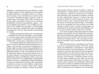 66 IMMANUEL KANT
sibilidade e o entendimento (às vezes também: a razão)
no sentido amplo do termo. Paralelamente às três partes
da lógica tradicional, a faculdade superior do conheci­
mento articula-se em entendimento no sentido estrito
("conceitos"), faculdade de julgar ("juízos") e razão no
sentido estrito ("conclusões") (cf. B 169). A Crítica da ra­
zão pura adota esta divisão. Começa com (1) a teoria da
sensibilidade na Estética transcendental, seguem - den­
tro da Analítica transcendental - (2) a Analítica dos con­
ceitos e (3) a Analítica dos princípios; a Crítica finaliza
com (4) a teoria das conclusões (da razão) na Dialética
transcendental e (5) com uma Doutrina transcendental
do método.
A Estética transcendental afirma que o conhecimento
- considerado do ponto de vista lógico, e não psicológi­
co - se deve à ação conjunta de duas fontes de conheci­
mento: a sensibilidade e o entendimento. Ambas as fa­
culdades têm o mesmo peso e dependem uma da outra.
(1) A relação imediata do conhecimento com os ob­
jetos e o ponto de referência de todo pensamento é a in­
tuição, a qual percebe um particular imediatamente. A
intuição supõe um objeto dado.A única possibilidade me­
diante a qual nos podem ser dados objetos reside na sen­
sibilidade receptiva, ou seja, na capacidade da mente de
ser afetada por objetos; é por isso que podemos ver, ou­
vir, cheirar, saborear e tocar. (Kant se pronuncia mais de­
talhadamente sobre a sensibilidade e sobre os cinco sen­
tidos no primeiro livro da Anthropologíe in pragmatischer
Hinsicht.) Somente a sensibilidade receptiva possibilita
ao homem as intuições. Uma intuição ativa, espontânea
e intelectual, ou seja, uma visão criadora, é algo impos­
sível para o homem. A ação do objeto sobre a mente
chama-se sensação; ela constitui a matéria da sensibili-
O QUE POSSO SABER? A CRÍTICADA RAZÃO PURA 67
dade. Devido à falta do intelecto formador, o objeto da
sensibilidade é o indeterminado, contudo determinável;
ele representa o material do conhecimento. A sensibili­
dade pressupõe como fundamento necessário a finitude
de todo conhecimento humano. O homem não pode
produzir os objetos do conhecimento por si mesmo, nem
colocá-los ante si, como a razão infinita de Deus o pode.
Ele precisa de objetos previamente dados. A descoberta
que nos leva da posição pré-crítica de Kant à sua Crítica
consiste na idéia de que os nossos conceitos puros do
entendimento não podem prescindir da sensibilidade, isto
é, que não é possível conhecer nada sem os sentidos.
(2) A mera recepção de algo dado ainda não produz
nenhum conhecimento. Em um conhecimento as sensa­
ções não são simplesmente reproduzidas, mas elaboradas.
Para isso precisa-se de conceitos, que se devem ao enten­
dimento em sentido estrito e com cuja ajuda as sensa­
ções são "pensadas", isto é, reunidas e ordenadas segun­
do regras.
Kant não fundamentou a suposição de que "há dois
troncos do conhecimento humano" (B 29). Ele apenas
supõe que sensibilidade e entendimento "talvez brotem
de uma raiz comum, mas desconhecida a nós" (ibid.). A
ausência de uma derivação mais profunda corresponde à
intenção kantiana de uma crítica da razão que não pre­
tende fornecer uma "fundamentação última" do conhe­
cimento, como Descartes, o Idealismo Alemão ou Hus­
serl. Mas mostra também que uma crítica da razão não
constitui a última palavra da filosofia. No entanto, a tese
inicial de Kant encontra uma justificação indireta pela
solução bem-sucedida do problema fundamental, de es­
capar das aporias do empirismo e do racionalismo me­
diante uma posição nova, mediadora. Em contrapartida,
 