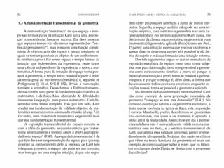 74 IMMANUEL KANT
5.3 A fundamentação transcendental da geometria
À demonstração "metafísica" de que espaço e tem­
po são formas puras da intuição Kant junta uma exposi­
ção transcendental bastante sucinta. Ela deve mostrar
que espaço e tempo não são meras representações ("en­
tes do pensamento"), mas possuem uma função consti­
tutiva de objetos; pois são espaço e tempo mediante os
quais se tornam possíveis os objetos de um conhecimen­
to sintético a priori. Por serem espaço e tempo formas da
intuição que independem da experiência, pode haver
uma ciência independente da experiência, a saber, a ma­
temática. A forma pura da intuição do espaço torna pos­
sível a geometria, o tempo torna possível a parte a príori
da teoria geral do movimento (mecânica) e, segundo os
Prolegomena (§ 10; cf. KrV, B 182), devido à numeração,
também a aritmética. Dessa forma, a Estética transcen­
dental contém uma parte da fundamentação filosófica da
matemática e da física. Mas, abstraindo de dificuldades
imanentes à exposição, nem para a matemática Kant de­
senvolve uma teoria completa. Pois, por um lado, Kant
conclui sua fundamentação da validade objetiva da ma­
temática somente com os axiomas da intuição (cf. cap. 7.3).
Por outro, uma filosofia da matemática exige muito mais
que sua fundamentação transcendental.
A exposição transcendental do espaço conecta-se
com a idéia da geometria enquanto ciência que "deter­
mina sinteticamente e mesmo assim a priori as proprie­
dades do espaço" (B 40). A pergunta transcendental é de
que tipo deve ser a representação do espaço para que seja
possível tal conhecimento dele. A resposta de Kant tem
três graus: primeiro, o espaço não pode ser um conceito,
mas tem que ser uma simples intuição, já que não se po-
O QUE POSSO SABER? A CRÍTICA DA RAZÃO PURA 75
dem obter proposições sintéticas a partir de meros con­
ceitos. Segundo, o espaço também não pode ser uma in­
tuição empírica, caso contrário a geometria não teria ca­
ráter apriorístico. No terceiro argumento Kant passa, em
detrimento da clareza argumentativa, da geometria pura
(matemática) à geometria aplicada (física) (como em Prol.,
1� parte): uma intuição externa que precede os objetos e
apesar disso os determina a priori só é possível se ela de­
riva do sujeito e indica a forma de uma intuição externa.
Dos três argumentos segue-se que só o resultado da
exposição metafísica do espaço, como uma forma subje­
tiva, mas pura da intuição, torna compreensível a geome­
tria como conhecimento sintético a priori; só porque o
espaço é uma intuição a priori, torna-se possível a geome­
tria pura; e porque o espaço é, além disso, a forma que
devem assumir todos os objetos empíricos enquanto in­
tuições nossas, torna-se possível a geometria aplicada.
No decorrer da fundamentação transcendental, Kant
cita como exemplo de uma proposição necessária da
geometria "o espaço só tem três dimensões" (B 41). No
contexto da intuição natural e da geometria euclidiana, a
única que se conhecia na época de Kant, esta proposição
é correta. Mais tarde, porém, descobriram-se geometrias
não-euclidianas, das quais a de Riemann é aplicada à
teoria geral da relatividade. Assim, hoje em dia a geome­
tria euclidiana não é universalmente válida nem na ma­
temática nem na física, e a estética transcendental de
Kant, que afirma essa validade universal, parece irreme­
diavelmente ultrapassada. Será que têm razão os críticos
que vêem na teoria kantiana da geometria só mais um
exemplo de como qualquer saber a priori, que os filóso­
fos proclamam desde Platão, se desfaz com o progresso
das ciências?
 