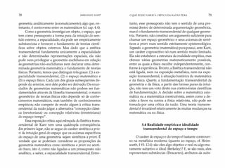 78 IMMANUEL KANT
geometria analiticamente (axiomaticamente); algo que, en­
tretanto, é controverso entre os matemáticos (cf. cap. 4.4).
Como a geometria investiga um objeto, o espaço, que
tem como pressuposto a forma pura da intuição do sen­
tido externo, a espacialidade, ela pode ser empiricamente
substanciosa e fornecer o fundamento de teorias cientí­
ficas sobre objetos externos. Mas dado que a estética
transcendental fundamenta unicamente a espacialidade
e não determinadas representações espaciais, ela não
pode nem privilegiar a geometria euclidiana em relação
às geometrias não-euclidianas nem declarar uma deter­
minada geometria matemática o fundamento de teorias
físicas. Portanto, temos que distinguir três graus: (1) a es­
pacialidade transcendental, (2) o espaço matemático e
(3) o espaço físico. Cada um dos graus subseqüentes de­
pende do anterior, sem dele poder ser derivado. Os enun­
ciados de geometrias matemáticas não podem ser fun­
damentados através da filosofia transcendental; o marco
geométrico de teorias físicas não depende só de conhe­
cimentos matemáticos, mas também de conhecimentos
empíricos; não compete de modo algum à crítica trans­
cendental da razão julgar a alternativa "concepção clássi­
ca (newtoniana) ou concepção relativista (einsteiniana)
do espaço-tempo".
Essa exposição crítica aqui esboçada da Estética trans­
cendental de Kant tem uma quádrupla conseqüência.
Em primeiro lugar, não se segue do caráter sintético a prio­
ri da intuição geral do espaço que os axiomas específicos
do espaço de uma geometria sejam sintéticos a priori. É
verdade que se poderiam considerar as proposições da
geometria matemática como sintéticas a priori no senti­
do fraco, isto é, como não ligadas a um pressuposto não
analítico, a saber, a espacialidade transcendental. Entre-
O QUE POSSO SABER?A CRÍTICA DA RAZÃO PURA 79
tanto, esse pressuposto não tem o sentido de uma pre­
missa dentro de determinada argumentação geométrica,
mas é o fundamento transcendental de qualquer geome­
tria. Portanto, não constitui um argumento suficiente para
chamar um espaço geométrico e seus axiomas de sinté­
ticos a priori num sentido estritamente epistemológico.
Segundo, a geometria (matemática) purapossui, ante Kant,
um caráter cognoscitivo só num sentido muito limitado.
Ela não estabelece a estrutura da realidade empírica, mas
oferece várias geometrias matematicamente possíveis,
entre as quais a física escolhe independentemente, con­
forme à experiência. T
erceiro, a Estética transcendental não
está ligada, nem na exposição metafísica, nem na expo­
sição transcendental, à situação histórica da matemática
e da física. Quarto, a fundamentação transcendental da
geometria e da física, a partir das formas puras da intui­
ção, não tem um voto direto nas controvérsias científicas
de fundamentação. A decisão sobre a matemática axio­
mática ou a matemática construtivista, assim como a de­
cisão a favor ou contra a física relativista, não pode ser
tomada por uma crítica da razão. Uma teoria transcen­
dental é invariável relativamente às muitas mudanças na
matemática ou na física.
5.4 Realidade empírica e idealidade
transcendental de espaço e tempo
O caráter do espaço e do tempo é bastante controver­
so na metafísica moderna (quanto ao espaço, cf. Heim­
soeth, I 93-124): são eles algo objetivo e real ou algo me­
ramente subjetivo e ideal (Berkeley)? E, se são reais, eles
representam substâncias (Descartes), atributos da subs-
 