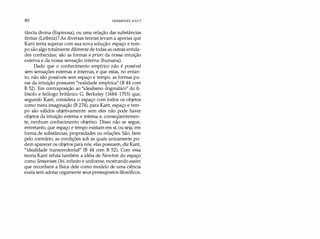 80 IMMANUEL KANT
tância divina (Espinosa), ou uma relação das substâncias
finitas (Leibniz)? As diversas teorias levam a aporias que
Kant tenta superar com sua nova solução: espaço e tem­
po são algo totalmente diferente de todas as outras entida­
des conhecidas; são as formas a priori da nossa intuição
externa e da nossa sensação interna (humana).
Dado que o conhecimento empírico não é possível
sem sensações externas e internas, e que estas, no entan­
to, não são possíveis sem espaço e tempo, as formas pu­
ras da intuição possuem "realidade empírica" (B 44 com
B 52). Em contraposição ao "idealismo dogmático" do fi­
lósofo e teólogo britânico G. Berkeley (1684-1753) que,
segundo Kant, considera o espaço com todos os objetos
como mera imaginação (B 274), para Kant, espaço e tem­
po são válidos objetivamente: sem eles não pode haver
objetos da intuição externa e interna e, conseqüentemen­
te, nenhum conhecimento objetivo. Disso não se segue,
entretanto, que espaço e tempo existam em si, ou seja, em
forma de substâncias, propriedades ou relações. São, bem
pelo contrário, as condições sob as quais unicamente po­
dem aparecer os objetos para nós; elas possuem, diz Kant,
"idealidade transcendental" (B 44 com B 52). Com essa
teoria Kant refuta também a idéia de Newton do espaço
como Sensorium Dei, infinito e uniforme, mostrando assim
que reconhece a física dele como modelo de uma ciência
exata sem adotar cegamente seus pressupostos filosóficos.
 