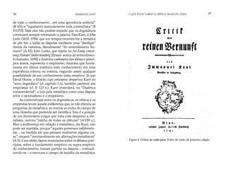 36 IMMANUEL KANT
de todo o conhecimento... em uma ignorância artificial"
(B 451) e "liquida(m) sumariamente toda a metafísica" (B
XXXVI). Mas eles não podem impedir que os dogmáticos
continuem sempre retomando a palavra. Para Kant, é John
Locke (1632-1704) que em tempos recentes fez a tentativa
de pôr fim a todas as disputas mediante uma"fisiologia"
(teoria da natureza, literalmente) "do entendimento hu­
mano" (A IX). John Locke, que rejeita no An Essay concer­
ningHuman Understanding [Ensaio acerca do entendimen­
to humano, 1690] a doutrina cartesiana das idéias e princí­
pios inatos, representa o empirismo, doutrina que funda­
menta em última instância todo conhecimento em uma
experiência interna ou externa, negando assim qualquer
possibilidade de um conhecimento extra-empírico. Já que
David Hume, o filósofo cujo ceticismo despertou Kant do
"sono dogmático" (cf. capítulo 3.1), também pertence aos
empiristas (cf. B 127 s.), Kant entenderá, na "Dialética
transcendental", a luta pela metafísica como uma disputa
entre o racionalismo e o empirismo.
As controvérsias entre os dogmáticos, os céticos e os
empiristas levam àquela indiferença que, se não elimina as
perguntas da metafísica, ao menos as exclui do campo de
uma filosofia que pretenda ser científica. Esta é a posição
de um iluminismo vulgar que trata com desprezo a me­
tafísica, outrora "rainha de todas as ciências" (AVIII s.).
Mas a indiferença em relação à metafísica, diz Kant, não
pode ser mantida; porque "aqueles pretensos indiferentis­
tas. . ., na medida em que pensam realmente alguma coi­
sa", recaem "inevitavelmente em afirmações metafísicas"
(A X). Com efeito, fazem enunciados sobre os últimos prin­
cípios, sobre o fundamento empírico ou supra-empírico
do conhecimento, tomam partido na disputa - contradi­
zendo-se - e renovam o campo de batalha da metafísica.
O QUE POSSO SABER? A CRíTICA DA RAZÃO PURA
�ritir
rtintn mcrnttnft
'o i
3m m 411 u t l .f a n t
9ti.!)4,
tttf�ff ,Je�11nn 1�t.trid} . �àr���
J 7 lf I.
37
Figura 6. Crítica da razão pura. Folha de rosto da primeira edição.
 