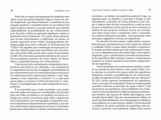 38 IMMANUEL KANT
Kant não se esquiva das perguntas da metafísica nem
adere a uma das partes litigantes. Segue a única via, ain­
da inexplorada, que libera realmente a metafísica de sua
situação aporética: o estabelecimento de um tribunal. Em
lugar da guerra aparece o processo judicial, que examina
imparcialmente as possibilidades de um conhecimento
puro da razão, ratifica as aspirações legítimas e rejeita as
pretensões sem fundamento. Um exame dessa natureza,
que envolve discernimento e justificação, se chama, no
sentido original do termo, "crítica" (em grego krinein: dis­
tinguir, julgar, levar ante o tribunal). O título kantiano de
"Crítica" não significa uma condenação da razão pura, se­
não uma"determinação tanto das fontes, como da exten­
são e dos limites dela, porém tudo a partir de princípios"
(AXII). (Encontramos as primeiras tentativas de uma crí­
tica na pergunta, primeiro de Locke, depois de Hume,
sobre a capacidade humana de conhecimento.)
Umavez quetodo conhecimento independente da ex­
periência não pode ter, por definição, o seu fundamento
na experiência, precisa ser investigada a possibilidade de
um conhecimento puro da razão pela própriarazão pura.
No tribunal que Kant instaura para resolver o caso "dog­
matismo contra empirismo e ceticismo", é a razão pura
que se julga a si mesma. A Crítica da razão pura é o auto­
exame e a autolegitimação da razão independente da ex­
periência.
É na autocrítica que a razão manifesta o seu poder;
mas este poder serve para sua autolimitação. Na primeira
parte da Crítica, na Estética e na Analítica, encontra-se o
código que contém um primeiro juízo sobre a disputa em
torpo da metafísica: em contraposição ao empirismo exis­
tem fundamentos independentes da experiência, e por isso
um conhecimento rigorosamente universal e necessário;
porém este conhecimento se limita, contrariamente ao ra-
O QUE POSSO SABER? A CRÍTICA DA RAZÃO PURA 39
cionalismo, ao âmbito da experiência possível. Logo, na
segunda parte, na Dialética, o processo é levado a cabo
formalmente é decidido de forma definitiva. Com rela­
ção a objetos além de toda a experiência, a razão se mos­
tra sem consistência. Assim que ela se move somente no
âmbito de seus próprios conceitos, incorre em contradi­
ções. Kant recusa tanto o empirismo como o racionalis­
mo; existem idéias puras da razão - mas meramente como
princípios regulativos a serviço da experiência.
No decorrer do auto-exame, a razão rejeita o raciona­
lismo porque o pensamento puro não é capaz de conhecer
a realidade. Porém, a razão rejeita também o empirismo.
É verdade que Kant admite que todo conhecimento come­
ça com a experiência; mas não resulta disso, como supõe o
empirismo, que o conhecimento provenha exclusivamen­
te da experiência. Pelo contrário, mesmo o conhecimento
empírico se mostra impossível sem fontes independen­
tes da experiência.
Uma formabásica do conhecimento empírico consis­
te na conexão de dois eventos, como causa e efeito. Loc­
ke derivou os conceitos de causa e efeito da experiência,
admitindo, contudo, a possibilidade de um conhecimen­
to além da experiência. Kant considera isso um"devaneio"
(B 127); certos supostos fundamentais da experiência,
como o princípio de causalidade ("todas as transformações
sucedem conforme ao princípio de causa e efeito"), não
são produto da experiência, nem possibilitam um conhe­
cimento além da experiência. Mas os supostos fundamen­
tais também não nascem do hábito (psicológico), como
acredita Hume (ibid.). Eles são universalmente válidos, de
modo que Kant finalmente, em contraposição ao ceticismo,
acha possível um conhecimento objetivo. Demonstrando
a existência de certas condições da experiência não em­
píricas e, portanto, universalmente válidas, Kant mostra
 