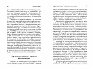 40 IMMANUEL KANT
que a metafísica é possível, mas, em contraposição ao ra­
cionalismo, somente como teoria da experiência, e não
como uma ciência que transcende o âmbito da experiên­
cia; e, à diferença do empirismo, não como teoria empí­
rica, senão como teoria transcendental da experiência
(cf. cap. 4.5).
Convencido da importância histórica de sua crítica
da razão, Kant fala orgulhosamente da "erradicação de to­
dos os erros" (AXII). Ele acredita ter especificado as ques­
tões,"com base em princípios e de forma completa" (ibid.)
afirmando ousadamente "que não deve haver um só pro­
blema metafísico que não tenha sido solucionado aqui
ou para cuja solução não se tenha fornecido ao menos a
chave" (A XIII). Esta pretensão de Kant parece, pelo me­
nos, exagerada. A idéia de que "nada resta à posteriori­
dade senão a sistematização de tudo em forma didática"
(A XX) é desmentida não só pela história da filosofia
posterior a Kant, como também pelo desenvolvimento
do pensamento do próprio Kant até seu Opus postumum.
No entanto, não resta nenhuma dúvida: o programa kan­
tiano de uma crítica da razão e seus elementos principais,
como a virada copernicana para o sujeito transcendental
e a ligação entre teoria do conhecimento e teoria do ob­
jeto, a demonstração de elementos apriorísticos em todo
conhecimento e a distinção entre fenômeno e coisa em
si, causaram uma profunda reforma da Primeira Filoso­
fia, que tradicionalmente é chamada metafísica.
4.2 A revolução copernicana ("Prefácio"
à segunda edição)
À diferença do primeiro Prefácio, no qual Kant ainda
precisa chamar a atenção do leitor, o Prefácio à segunda
O QUE POSSO SABER?A CRÍTICA DA RAZÃO PURA 41
edição deixa transparecer a serenidade de um autor que
está seguro do caráter revolucionário de suas idéias. Kant
integrou os Prolegômenos à sua Crítica alcançando assim,
em algumas partes, uma clareza maior. Como os proble­
mas aparecem em geral mais distintamente na segunda
edição, a seguinte exposição basear-se-á nela.Aidéia prin­
cipal é a revolução copernicana do pensamento.
Kant pretende levar a metafísica "ao caminho segu­
ro de uma ciência" (BVII). Por isso ela não pode cada vez
recomeçar, mas deve avançar. Fazer progressos só é pos­
sível quando se procede conforme a um plano e se se­
guem metas e quando os especialistas na matéria con­
cordam no que se refere à forma do procedimento. Mas
na metafísica não existe um consenso sobre o método;
por isso, ela não pode esperar nenhum progresso, apesar
do esforçode dois mil anos. Na Crítica da razão pura Kant
pretende fornecer esse novo método. O escrito ainda não
contém a metafísica como ciência, mas sim o seu pressu­
posto necessário; ele é um "tratado do método" (B XXII).
A exemplo de três disciplinas universalmente reco­
nhecidas até hoje como ciências, a lógica, a matemática
e a ciência natural, Kant mostra como se descobre o ca­
minho seguro da ciência. O caso mais simples é o da ló­
gica.Visto que ela investiga nada mais que as "regras for­
mais de todo o pensamento" (B IX), ela seguiu "desde os
tempos mais remotos" (B VIII), nomeadamente desde
Aristóteles, o caminho seguro da ciência. Como nela o
entendimento "só se ocupa de si mesmo e de sua forma",
a lógica é simplesmente o "vestíbulo das ciências" (B IX)
e desempenha na crítica da razão o papel de padrão ne­
gativo para as ciências reais.
As ciências reais também se ocupamde objetos.Após
uma fase de "andar às cegas", elas encontram o caminho
 