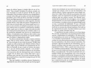 42 IMMANUEL KANT
seguro da ciência "graças à intuição feliz de um só ho­
mem". Essa intuição fundadora da ciência consiste em
uma "revolução no modo de pensar" (B )([). No caso da
matemática, esta revolução aconteceu já na Antiguidade e
consiste numa idéia que se pratica em toda demonstração
geométrica: para os fins da ciência, não basta ver simples­
mente uma figura geométrica ou meramente perseguir seu
conceito; é preciso construí-la a priori segundo conceitos
próprios (BXI s.). Esta idéia tem graves conseqüências: de
uma coisa só se pode saber com certeza aquilo que se co­
locou no seu conceito; só mediante um pensar e um cons­
truir criativos toma-se possível o conhecimento científico.
Porém, aquilo que se coloca no objeto não pode proceder
dos nossos preconceitos pessoais; do contrário, tratar-se-ia
de ocorrências arbitrárias mas não de um conhecimento
objetivo. A matemática como ciência se deve então a uma
condição aparentemente impossível: um suposto subjetivo
que, no entanto, é objetivamente válido.
Na ciência natural, Kant descobre a mesma estrutura
básica. Para se tomar ciência, também a física necessita
de "uma revolução do seu modo de pensar" (BXIII). Esta
consiste na idéia proposta pelo filósofo britânico Bacon
(1561-1626), mas só realizada nos experimentos de Ga­
lilei e de Torricelli, de que a razão só conhece da nature­
za "o que ela mesma produz segundo o seu projeto".
Como confirmam os cientistas modernos em sua prática
e em sua teoria, eles não desempenham ante a natureza
o papel "de um aluno que se deixa ditar tudo o que o
professor quer, mas sim o de um juiz nomeado que abri­
ga as testemunhas a responder às perguntas que ele lhes
propõe" (ibid.).
Para que também a metafísica alcance finalmente a
dignidade de uma ciência, Kant propõe que ela faça igual-
O QUE POSSO SABER? A CRÍTICA DA RAZÃO PURA 43
mente uma revolução em seu modo de pensar, uma re­
volução que coloque, como no caso da matemática e da
ciência natural, o sujeito cognoscente numa relação cria­
dora com o objeto. Kant entende sua proposta como uma
hipótese, como um experimento da razão que só pode se
justificar pelo seu próprio sucesso. Sua filosofia trans­
cendental não pretende de modo algum, como se objeta
freqüentemente, ser uma teoria infalível, o que significa­
ria contradizera condição mínima da epistemologia atual,
ou seja, o postulado de falibilidade. Só que a refutação
dos projetos transcendentais de pensamento não é pos­
sível com os recursos das ciências empíricas. Por tratar-se
de experimentos da razão, só podem validar-se por meio
da razão ou, porém, fracassar ante ela.
O experimento da razão confirma-se em duas etapas.
Por um lado, acredita Kant, sua proposta permite funda­
mentar a objetividade da matemática e da ciência natu­
ral (matemática); isto ocorre na "Estética transcendental"
e na "Analítica transcendental". A Crítica da razão pura
contém em suas duas primeiras partes uma teoria filosó­
fica da matemática e da ciência natural matemática. Em
oposição a algumas tendências do neokantismo, que re­
duzem a primeira crítica da razão a uma mera "teoria da
experiência" (Cohen, 1924), o escrito tem mais uma par­
te, a "Dialética transcendental". Nesta última, Kant mos­
tra que no modo tradicional de pensar o objeto da meta­
física, o incondicionado, "não pode ser pensado sem con­
tradição" (B XX). Em contrapartida, com o novo modo de
pensar, as contradições (antinomias) desaparecem. Nis­
so reside a contraprova em favorda revolução no modo de
pensar: a razão se reconcilia consigo mesma, de modo
que o experimento pode ser considerado bem-sucedido
e a proposta verdadeira e fundada.
 
