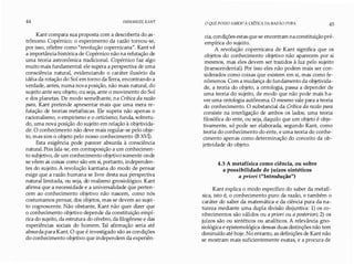 44 IMMANUEL KANT
Kant compara sua proposta com a descoberta do as­
trônomo Copérnico; o experimento da razão tornou-se,
por isso, célebre como "revolução copernicana". Kant vê
a importância histórica de Copérnico não na refutação de
uma teoria astronômica tradicional. Copérnico faz algo
muito mais fundamental: ele supera a perspectiva de uma
consciência natural, evidenciando o caráter ilusório da
idéia da rotação do Sol em torno da Terra, encontrando a
verdade, antes, numa nova posição, não mais natural, do
sujeito ante seu objeto, ou seja, ante o movimento do Sol
e dos planetas. De modo semelhante, na Crítica da razão
pura, Kant pretende apresentar mais que uma mera re­
futação de teorias metafísicas. Ele supera não apenas o
racionalismo, o empirismo e o ceticismo; funda, sobretu­
do, uma nova posição do sujeito em relação à objetivida­
de. O conhecimento não deve mais regular-se pelo obje­
to, mas sim o objeto pelo nosso conhecimento (B XVI).
Esta exigência pode parecer absurda à consciência
natural. Pois fala-se, em contraposição a um conhecimen­
to subjetivo, de um conhecimento objetivo somente onde
se vêem as coisas como são em si, portanto, independen­
tes do sujeito. A revolução kantiana do modo de pensar
exige que a razão humana se livre desta sua perspectiva
natural limitada, ou seja, do realismo gnosiológico. Kant
afirma que a necessidade e a universalidade que perten­
cem ao conhecimento objetivo não nascem, como nós
costumamos pensar, dos objetos, mas se devem ao sujei­
to cognoscente. Não obstante, Kant não quer dizer que
o conhecimento objetivo depende da constituição empí­
rica do sujeito, da estrutura do cérebro, da filogênese e das
experiências sociais do homem. Tal afirmação seria até
absurda para Kant. O que é investigado são as condições
do conhecimento objetivo que independem da experiên-
O QUE POSSO SABER?A CRÍTICA DA RAZÃO PURA 45
cia, condições estas que se encontram na constituição pré­
empírica do sujeito.
A revolução copernicana de Kant significa que os
objetos do conhecimento objetivo não aparecem por si
mesmos, mas eles devem ser trazidos à luz pelo sujeito
(transcendental). Por isso eles não podem mais ser con­
siderados como coisas que existem em si, mas como fe­
nômenos. Com a mudança do fundamento da objetivida­
de, a teoria do objeto, a ontologia, passa a depender de
uma teoria do sujeito, de modo que não pode mais ha­
ver uma ontologia autônoma. O mesmo vale para a teoria
do conhecimento. O substancial da Crítica da razão pura
consiste na interligação de ambos os lados; uma teoria
filosófica do ente, ou seja, daquilo que um objeto é obje­
tivamente, só pode ser elaborada, segundo Kant, como
teoria do conhecimento do ente, e uma teoria do conhe­
cimento apenas como determinação do conceito da ob­
jetividade do objeto.
4.3 A metafísica como ciência, ou sobre
a possibilidade de juízos sintéticos
a priori ("Introdução")
Kant explica o modo específico do saber da metafí­
sica, isto é, o conhecimento puro da razão, e também o
caráter do saber da matemática e da ciência pura da na­
tureza mediante uma dupla divisão disjuntiva: 1) os co­
nhecimentos são válidos ou a priori ou a posteriori; 2) os
juízos são ou sintéticos ou analíticos. A relevância gno­
siológica e epistemológica dessas duas distinções não tem
diminuído até hoje. No entanto, as definições de Kant não
se mostram mais suficientemente exatas, e a procura de
 