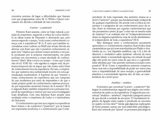 46 IMMANUEL KANT
conceitos precisos dá lugar a dificuldades que fizeram
com que pragmatistas como M. G. White e Quine colo­
cassem em dúvida a utilidade de tais conceitos.
A priori - a posteriori
Primeiro Kant assume, como se fosse natural, apo­
sição do empirismo, seguindo a crítica de Locke referen�
te às idéias inatas de Descartes e afirmando que, pelo
menos segundo o tempo,"todo nosso conhecimento co­
meça com a experiência" (B 1). É certo que também ra­
cionalistas como Leibniz ou Wolff não teriam dúvida em
afirmar com Kant que não é possível conhecimento al­
gum sem "objetos que afetem nossos sentidos e em par­
te produzam por si próprios representações, em parte
ponham em movimento a nossa atividade do conheci­
mento" (ibíd.). Mas o início no tempo - é isso que Locke
não vê (cf. XVIII 14)- não significa a origem reat da pri­
mazia temporal não se segue que não exista outra fonte
de conhecimento fora da experiência. Por isso, o empiris­
mo que sustenta esta exclusividade incorre em uma ge­
neralização inadmissível. A hipótese de que "mesmo o
nosso conhecimento de experiência seja um composto
do que recebemos por meio de impressões e do que o
nosso próprio poder de conhecimento (apenas provoca­
do por impressões sensíveis) fornece de si mesmo" (B 1)
é, segundo Kant, também compatível coma primazia tem­
poral da experiência e merece por isso uma investigação
mais detalhada. Com esta hipótese Kant propõe uma
mediação entre o empirismo de Locke e o racionalismo
de Descartes.
O conhecimento que tem sua origem na experiência
Kant chama-o de a posteríori ("posterior", por se basear
em impressões sensíveis); e o conhecimento que é inde-
O QUE POSSO SABER?A CRíTICA DA RAZÃO PURA 47
pendente de toda impressão dos sentidos chama-se a
priori ("anterior", porque sua fundamentação independe
de qualquer experiência). De acordo com a crítica ao em­
pirismo e o programa de um conhecimento puro da ra­
zão, Kant se interessa por aqueles conhecimentos que
são puramente a priori, já que "a eles não se mescla nada
de empírico" e se realizam não só "independentemente
desta ou daquela experiência, mas de modo absolutamen­
te independente de toda a experiência" (B 3).
Para distinguir entre o conhecimento puramente
apriorístico e o conhecimento empírico, Kant indica duas
características que já foram introduzidas por Platão eAris­
tóteles (p. ex., nos Segundos analíticos, cap. I 2) a fim de
discernir o verdadeiro saber (episteme: ciência) da mera
opinião (doxa): a necessidade rigorosa, em virtude da qual
algo não pode ser outra coisa do que ela é, e a generali­
dade absoluta que "não permite nenhuma exceção como
possível" (B 4). Como a experiência somente comprova
fatos, mas não a impossibilidade de poder ser outra coisa
nem a impossibilidade de uma exceção, a generalidade
absoluta e a necessidade rigorosa são, de fato, as carac­
terísticas do a priori puro.
Analítico- sintético
O primeiro par conceitual"a priori- a posteríorí"dis­
tingue os conhecimentos, segundo sua origem, em conhe­
cimentos da razão ou da experiência. O segundo par con­
ceitual, "analítico - sintético", responde à pergunta acerca
do que decide a verdade de um juízo: "O fundamento le­
gítimo da ligação entre sujeito e predicado se encontra
no sujeito ou fora dele?" Ainda q�e algumas explicações
de Kant possam causar um mal-entendido psicológico,
Kant não entende por "juízos" os processos psicológicos
 