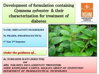 Development of formulation containing
Gymnena sylvestre & their
characterization for treatment of
diabetes
NAME: DIBYAJYOTI MUKHERJEE
M. PHARM. (PHARMACEUTICS)
1st Year 2nd Semester.
Dr. SUBHASISH MAITY (DIRECTOR)
and
MRS. PARAMITA PAUL (ASSISTANT PROFESSOR)
NSHM KNOWLEDGE CAMPUS, KOLKATA GROUP OF INSTITUTION
DEPARTMENT OF PHARMACEUTICAL TECHNOLOGY
Under the guidance of...
 