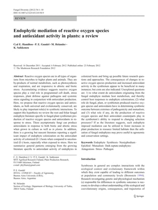 REVIEW
Endophytic mediation of reactive oxygen species
and antioxidant activity in plants: a review
Cyd E. Hamilton & P. E. Gundel & M. Helander &
K. Saikkonen
Received: 16 December 2011 /Accepted: 6 February 2012 /Published online: 23 February 2012
# The Mushroom Research Foundation 2012
Abstract Reactive oxygen species are in all types of organ-
isms from microbes to higher plants and animals. They are
by-products of normal metabolism, such as photosynthesis
and respiration, and are responsive to abiotic and biotic
stress. Accumulating evidence suggests reactive oxygen
species play a vital role in programmed cell death, stress
responses, plant defense against pathogens and systemic
stress signaling in conjunction with antioxidant production.
Here, we propose that reactive oxygen species and antiox-
idants, as both universal and evolutionarily conserved, are
likely to play important role(s) in symbiotic interactions. To
support this hypothesis we review the root and foliar fungal
endophyte literature specific to fungal-plant symbiotum pro-
duction of reactive oxygen species and antioxidants in re-
sponse to stress. These asymptomatic fungi can produce
antioxidants in response to both biotic and abiotic stress
when grown in culture as well as in planta. In addition,
there is a growing but nascent literature reporting a signif-
icant impact of endophyte colonization on the antioxidant
activity of colonized (E+) hosts when compared to uncolon-
ized (E-) hosts, especially when exposed to stress. Here we
summarize general patterns emerging from the growing
literature specific to antioxidant activity of endophytes in
colonized hosts and bring up possible future research ques-
tions and approaches. The consequences of changes in re-
active oxygen species production and increased antioxidant
activity in the symbiotum appear to be beneficial in many
instances; but costs are also indicated. Unexplored questions
are: 1) to what extent do antioxidants originating from the
fungal endophyte mediate host metabolism, and thereby
control host responses to endophyte colonization; (2) what
role do fungal, plant, or symbiotum produced reactive oxy-
gen species and antioxidants have in determining symbiotic
outcome between extremes of pathogenicity and mutualism;
and (3) what role if any, do the production of reactive
oxygen species and their antioxidant counterparts play in
the symbiotum’s ability to respond to changing selection
pressures? If as the literature suggests, such endophyte
imposed mediation can be utilized to foster increases in
plant production in resource limited habitats then the utili-
zation of fungal endophytes may prove useful in agronomic
and conservation settings.
Keywords Endophyte . Symbiosis . Neotyphodium .
Epichloë . Mutualism . Dark septate endophytes .
Antagonism . Stress . Pathogen
Introduction
Symbioses in general are complex interactions with the
ecological context and evolutionary framework within
which they exist capable of leading to different outcomes
at population and community levels (Bronstein 1994).
Research investigating genetic and physiological mechanism
(s) responsible for differences in symbiotic outcomes is nec-
essary to develop a robust understanding of the ecological and
coevolutionary origins, consequences, and trajectories of
C. E. Hamilton (*) :P. E. Gundel :K. Saikkonen
MTT Agrifood Research Finland, Plant Production Research,
FI-31600 Jokioinen, Finland
e-mail: phyllium@gmail.com
P. E. Gundel
IFEVA - CONICET – Faculty of Agronomy,
Buenos Aires University (UBA),
Buenos Aires, Argentina
M. Helander
Section of Ecology, Department of Biology, University of Turku,
20014 Turku, Finland
Fungal Diversity (2012) 54:1–10
DOI 10.1007/s13225-012-0158-9
 