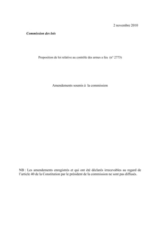 2 novembre 2010

     Commission des lois




             Proposition de loi relative au contrôle des armes a feu (n° 2773)




                       Amendements soumis à la commission




NB : Les amendements enregistrés et qui ont été déclarés irrecevables au regard de
l’article 40 de la Constitution par le président de la commission ne sont pas diffusés.
 