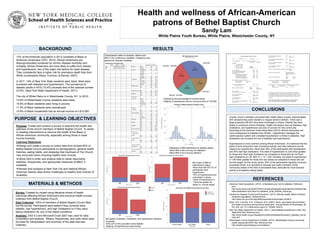 Health and wellness of African-American
patrons of Bethel Baptist Church
Sandy Lam
White Plains Youth Bureau, White Plains, Westchester County, NY
Survey: Created by myself using literature review of health
outcomes affecting African-Americans and previous health surveys
collected from Bethel Baptist Church.
Data Collected: 100% of members of Bethel Baptist Church filled
out the survey. Participants were asked if they currently were
diabetic, had hypertension, and high cholesterol or if they were
taking medication for any of the stated conditions.
Analysis: SAS 9.3 and Microsoft Excel 2007 was used for data
compilation and analysis. Means, frequencies, and odds ratios were
provided for interpretation and summary of the data that was
collected.
Purpose: Create and conduct a survey to examine the health and
wellness of the church members of Bethel Baptist Church. To assist
in creating interventions to improve the health of the Black or
African-American community, especially among those in lower
income brackets.
Learning Objectives:
Design and create a survey to collect data from at least 80% of
Bethel Baptist Church participants on demographics, general health
histories, eating habits, and obstacles that members of The Church
may encounter when choosing healthy food choices.
Utilize SAS to enter and analyze data to obtain descriptive
statistics, frequencies, and appropriate measures of effect, if
available.
Review and compare to New York City and national African-
American obesity rates and/or challenges to healthy food choices (if
available)
13% of the American population in 2013 consisted of Black or
American-Americans (CDC, 2014). African-Americans are
disproportionately burdened by chronic disease morbidity and
mortality. African-Americans are more likely to suffer from obesity
and hypertension, two of the major risk factors for heart disease.
They consistently face a higher risk for premature death than their
White counterparts (Mays, Cochran, & Barnes, 2007).
In 2011, 14% of New York State residents were black. Most were
burdened with diabetes and hypertension. The prevalence of
diabetic adults in NYS (10.4%) exceeds that of the national number
(9.5%). (New York State Department of Health, 2011).
The city of White Plains is in Westchester County, NY. In 2010:
14.6% of Westchester County residents were black.
15.6% of Black residents were living in poverty
11.5% of Black residents were unemployed
15.8% of Black households had an annual income of ≤ $15,000
BACKGROUND
PURPOSE & LEARNING OBJECTIVES
CONCLUSIONS
RESULTS
Overall, church members concluded their health status is good. Approximately
20% declared they were smokers or regular alcohol drinkers. There was a
large proportion (65.9%) who were overweight or obese. Obesity has been
linked to numerous chronic illnesses. Health risk factors such as diabetes, high
cholesterol, and hypertension are also of concern for this community.
According to the American Heart Association (2012), African-Americans are
more predisposed to diabetes than Whites. Hypertension damages the
cardiovascular system and untreated hypertension is linked to diabetes. High
cholesterol can increase the risk of diabetes and hypertension.
Hypertension is more common among African-Americans. It is believed that the
types of food consumed, lack of physical activity, and risky behaviors are all
reasons for hypertension. More than 55% of the participants had hypertension
and 35% had high cholesterol. The odds of hypertension is 2.82 times greater
for those who have high cholesterol as compared to those who do not have
high cholesterol (p<.05, 95% CI 1.12, 7.09). Similarly, the odds of hypertension
is 1.80 times greater for those who are obese as compared to those who are
normal weight. As this study shows, 64% of the participants regularly consume
processed foods. It is important to educate and make members of this
community aware of the risks of processed food, advocate for more physical
activity and healthier eating habits.
REFERENCES
MATERIALS & METHODS American Heart Association. (2012). Understand your risk for diabetes. Retrieved
from
http://www.heart.org/HEARTORG/Conditions/Diabetes/UnderstandYourRiskforDiab
etes/Understand-Your-Risk-for-Diabetes_UCM_002034_Article.jsp
Centers for Disease Control and Prevention. (2014). Minority health: Black of African
American populations. Retrieved from
http://www.cdc.gov/minorityhealth/populations/remp/black.html#10
Mays, V.M., Cochran, S.D., & Barnes, N.W. (2007). Race, race-based discrimination,
and health outcomes among African Americans. Annual Review of Psychology, 58,
201-225. doi: 10.1146/annurev.psych.57.102904.190212
New York State Department of Health. (2011). Adult diabetes prevalence in New York
State [PDF file]. Retrieved from
http://www.health.ny.gov/diseases/conditions/diabetes/docs/adult_diabetes_preval
ence.pdf
Westchester County Department of Health. (2013). Westchester County community
health assessment [PDF file]. Retrieved from
http://health.westchestergov.com/statistics
CHART OR PICTURE
Characteristic table of variables. Means and
95% CI for continuous variables. Frequency and
percent for discrete variables.
Frequency and percentage of income levels.
•Majority of participants have an annual income of <30,000
Histogram of BMI distribution by diabetic status.
•Mean BMI of 28.4 among non-diabetics
•Mean BMI of 32.6 among diabetics
Bar Graph of BMI by
hypertension status.
•More than half (56.7%) of
participants were
hypertensive
•33% of hypertensives are
overweight or obese
•Odds of hypertension is
1.80 times greater for
obese vs. normal weight
Bar graphs of diabetic, cholesterol, and hypertension statuses
by gender.
•Only 22% of the population were diabetic
•Majority of hypertensives were female.
 