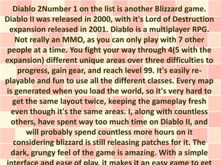 Diablo 2Number 1 on the list is another Blizzard game.
Diablo II was released in 2000, with it's Lord of Destruction
 expansion released in 2001. Diablo is a multiplayer RPG.
   Not really an MMO, as you can only play with 7 other
people at a time. You fight your way through 4(5 with the
expansion) different unique areas over three difficulties to
    progress, gain gear, and reach level 99. It's easily re-
playable and fun to use all the different classes. Every map
is generated when you load the world, so it's very hard to
  get the same layout twice, keeping the gameplay fresh
  even though it's the same areas. I, along with countless
  others, have spent way too much time on Diablo II, and
      will probably spend countless more hours on it
  considering blizzard is still releasing patches for it. The
  dark, grungy feel of the game is amazing. With a simple
 
