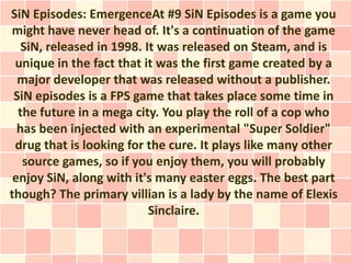 SiN Episodes: EmergenceAt #9 SiN Episodes is a game you
might have never head of. It's a continuation of the game
   SiN, released in 1998. It was released on Steam, and is
 unique in the fact that it was the first game created by a
  major developer that was released without a publisher.
 SiN episodes is a FPS game that takes place some time in
  the future in a mega city. You play the roll of a cop who
  has been injected with an experimental "Super Soldier"
 drug that is looking for the cure. It plays like many other
   source games, so if you enjoy them, you will probably
 enjoy SiN, along with it's many easter eggs. The best part
though? The primary villian is a lady by the name of Elexis
                           Sinclaire.
 