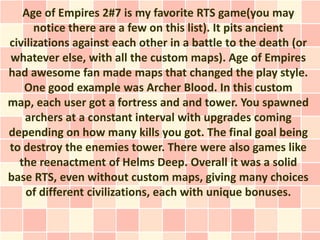 Age of Empires 2#7 is my favorite RTS game(you may
      notice there are a few on this list). It pits ancient
civilizations against each other in a battle to the death (or
whatever else, with all the custom maps). Age of Empires
had awesome fan made maps that changed the play style.
   One good example was Archer Blood. In this custom
map, each user got a fortress and and tower. You spawned
   archers at a constant interval with upgrades coming
depending on how many kills you got. The final goal being
to destroy the enemies tower. There were also games like
  the reenactment of Helms Deep. Overall it was a solid
base RTS, even without custom maps, giving many choices
    of different civilizations, each with unique bonuses.
 