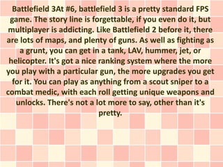 Battlefield 3At #6, battlefield 3 is a pretty standard FPS
 game. The story line is forgettable, if you even do it, but
 multiplayer is addicting. Like Battlefield 2 before it, there
are lots of maps, and plenty of guns. As well as fighting as
    a grunt, you can get in a tank, LAV, hummer, jet, or
 helicopter. It's got a nice ranking system where the more
you play with a particular gun, the more upgrades you get
  for it. You can play as anything from a scout sniper to a
combat medic, with each roll getting unique weapons and
   unlocks. There's not a lot more to say, other than it's
                             pretty.
 