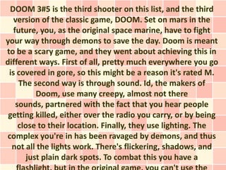 DOOM 3#5 is the third shooter on this list, and the third
   version of the classic game, DOOM. Set on mars in the
   future, you, as the original space marine, have to fight
your way through demons to save the day. Doom is meant
to be a scary game, and they went about achieving this in
different ways. First of all, pretty much everywhere you go
 is covered in gore, so this might be a reason it's rated M.
     The second way is through sound. Id, the makers of
           Doom, use many creepy, almost not there
    sounds, partnered with the fact that you hear people
 getting killed, either over the radio you carry, or by being
     close to their location. Finally, they use lighting. The
complex you're in has been ravaged by demons, and thus
  not all the lights work. There's flickering, shadows, and
        just plain dark spots. To combat this you have a
 